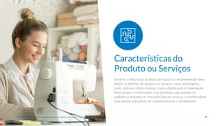 25
Durante a elaboração do plano de negócio, o empreendedor deve
definir os detalhes do produto ou serviços, como embalagens,
cores, sabores, rótulo, licenças, marca, distribuição e implantação.
Nessa etapa, é interessante criar protótipos que possam ser
avaliados e testados no mercado. Para os serviços, é recomendável
listar pontos específicos do estabelecimento e atendimento.
Características do
Produto ou Serviços
Plano de negócio - Primeiros passos para criar um negócio e estruturar a sua empresa
 