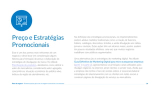 Plano de negócio - Primeiros passos para criar um negócio e estruturar a sua empresa 26
Esse é um dos pontos mais relevantes de um
negócio e deve levar em consideração alguns
fatores para formação de preço e elaboração de
estratégias de divulgação da marca. No eBook
Precificação de produtos, abordamos como definir o
valor de mercadorias considerando valor agregado,
concorrência, situação econômica do público-alvo,
índices da região de atendimento, etc.
Na definição das estratégias promocionais, os empreendimentos
podem adotar modelos tradicionais como a criação de banners,
folders, catálogos, descontos, brindes, e ainda divulgação em rádios,
jornais e revistas. Estas ações têm um alcance maior, porém, podem
ter poucos resultados efetivos, uma vez que muitos negócios
trabalham com públicos segmentados.
Uma alternativa são as estratégias de marketing digital. No eBook
Guia Definitivo de Marketing Digital para micro e pequenas empresas
(parte 1 e parte 2), apresentamos os principais canais utilizados para
divulgar negócios na internet, atrair clientes e vender mais. Ainda que
a empresa não tenha o foco de vendas online, é essencial elaborar
estratégias de relacionamento com os clientes em redes sociais e
construir páginas de divulgação do serviço ou mercadoria.
Preço e Estratégias
Promocionais
 