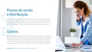 O planejamento da entrega e venda dos produtos aos clientes deve levar em
consideração o perfil do público-alvo (locais que costuma frequentar e região
onde mora), e as demandas pela mercadoria. O empreendedor deve definir os
locais de distribuição, modelos de entrega, prazos, transporte e segurança.
Pontos de venda
e distribuição
No plano de marketing também devem ser avaliadas a localização e a estrutura
física do negócio, que podem ser tão atrativos quantos grandes campanhas de
marketing. Dessa forma, é elementar pesquisar locais estratégicos e investir
no layout do empreendimento, visando a redução de desperdícios, perda de
tempo, aumento do conforto e melhoria na comunicação interna da empresa.
Outros
27
Plano de negócio - Primeiros passos para criar um negócio e estruturar a sua empresa
 