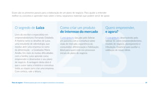 Plano de negócio - Primeiros passos para criar um negócio e estruturar a sua empresa 29
3
Esses são os primeiros passos para a elaboração de um plano de negócio. Para ajudar a entender
melhor os conceitos e aprender mais sobre o tema, separamos materiais que podem servir de apoio:
Curso gratuito desenvolvido pelo
Sebrae SC sobre empreendedorismo,
modelo de negócio, planejamento e
tributação. Essencial para auxiliar a
validação de novas ideias.
Quero empreender,
e agora?
2
Curso gratuito lançado pelo Sebrae
em parceria com a ContaAzul sobre
visão de mercado, experiência do
consumidor, diferenciação e fidelização.
Ideal para quem está nos processos
iniciais do plano de negócio.
Como criar um produto
de interesse do mercado
1
Livro do escritor e especialista em
empreendedorismo Fernando Dolabela.
A história narra os desafios de Luiza,
uma estudante de odontologia, que
resolve abrir uma empresa no ramo
da alimentação - a Goiabadas Maria
Amália. Em meio às muitas dificuldades
com a família, Luiza aprende como
empreender e desenvolve o seu plano
de negócio. A vantagem desta obra é
que o autor narra a história e conceitua
todas as etapas para criar uma empresa.
Com certeza, vale a leitura.
O segredo de Luiza
 