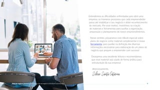 Entendemos as dificuldades enfrentadas para abrir uma
empresa, os inúmeros processos que cada empreendedor
passa até estabilizar o seu negócio e obter reconhecimento
do mercado. Por esse motivo, investimos na criação
de materiais e ferramentas para auxiliar a organização,
preparação e planejamento de novos empreendimentos.
Nesse sentido, preparamos este eBook especial sobre
plano de negócio como material complementar à nossa
ferramenta, para auxiliar na definição das diversas
informações necessárias para elaboração de um plano de
negócio que prepare a empreender com sucesso!
Desejamos uma excelente leitura e recomendamos
que esse material seja usado de forma prática para
estruturação da sua empresa!
Atenciosamente,
SebraeSantaCatarina.
5
Plano de negócio - Primeiros passos para criar um negócio e estruturar a sua empresa
 