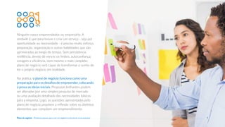 Ninguém nasce empreendedor ou empresário. A
verdade é que para inovar e criar um serviço - seja por
oportunidade ou necessidade - é preciso muito esforço,
preparação, organização e outras habilidades que são
aprimoradas ao longo do tempo. Sem persistência,
resiliência, desejo de vencer os limites, autoconfiança,
coragem e eficiência, nem mesmo o mais completo
plano de negócio será capaz de transformar o sonho de
ter o próprio negócio em realidade.
Na prática, o plano de negócio funciona como uma
preparação para os desafios de empreender, colocando
à prova as ideias iniciais. Propostas brilhantes podem
ser alteradas por uma simples pesquisa de mercado
ou uma avaliação detalhada das necessidades básicas
para a empresa. Logo, as questões apresentadas pelo
plano de negócio propõem a reflexão sobre os distintos
elementos que compõem um empreendimento.
7
Plano de negócio - Primeiros passos para criar um negócio e estruturar a sua empresa
 