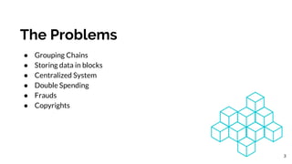 The Problems
● Grouping Chains
● Storing data in blocks
● Centralized System
● Double Spending
● Frauds
● Copyrights
3
 