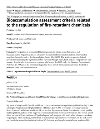 Home  Reports and Petitions  Environmental Petitions  Petitions Catalogue
 Bioaccumulation assessment criteria related to the regulation of fire-retardant chemicals
This Web page has been archived on the Web. (/internet/English/admin_e_18925.html#iaotw)
Bioaccumulation assessment criteria related
to the regulation of re-retardant chemicals
Petition: No. 262
Issue(s): Human health/environmental health, and toxic substances
Petitioner(s): Mary Lou McDonald
Date Received: 16 July 2008
Status: Completed
Summary: The petitioner is concerned that the assessment criteria in the Persistence and
Bioaccumulation Regulations do not adequately measure the bioaccumulation effects of certain fire-
retardant chemicals, such as decabromodiphenyl ether (decaBDE). The petitioner asks the federal
government to modify the regulations to test exposure through water, food, and air. The petitioner also
requests that the federal government recommend a ban on decaBDE under the Canadian Environmental
Protection Act, 1999, since the petitioner alleges that it has already been demonstrated that decaBDE is
persistent, toxic, and bioaccumulative.
Federal Departments Responsible for Reply: Environment Canada, Health Canada
Petition
July 15, 2008
Auditor General of Canada
240 Sparks Street
Ottawa, ON K1A 0G6
Re: Petition Requesting a Ban of DecaBDE and a Change to the Bioaccumulation Regulations 
Personal Background:
My name is Mary Lou McDonald, and I have a concern with the final regulations published on July 9, 2008
relating to Polybrominated Diphenyl Ethers (“PBDEs”). July 9, 2008 is two years to the day when my
father, Robert C. McDonald, died from ALS, a horrible degenerative disease that takes its victims quickly.
Dad fought hard, and one of his steps was to eliminate all toxins from his environment. The reason he did
this is because ALS is a condition of “good cells gone bad”: the good cells attack a bad substance then keep
on going and attack the body, so the idea is to eliminate all exposure to bad substances. In the end, he was
convinced that something in the institutional lift chair that was brought into the house accelerated his
decline. Four days before he died, I promised him that I would look into it and try to make a difference. By
Office of the Auditor General of Canada (/internet/English/admin_e_41.html)
 