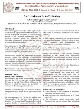International Journal of Trend in
International Open Access Journal
ISSN No: 2456
@ IJTSRD | Available Online @ www.ijtsrd.com
An Overview o
A. C.
Department of BCA & MSC.SS, Sri Krishna Arts & Science College,
ABSTRACT
Nanotechnology ("nanotech") is used to exploit matter
of a molecular, supramolecular and atomic scale. The
earliest, widespread description of nanotechnology
referred to the particular technological goal of
precisely exploiting atoms and molecules
fabrication of macro-scale products, also now referred
to as molecular nanotechnology.
Nanotechnology as defined by size is naturally very
broad, including fields of science as assorted as
surface science, organic chemistry, molecular biology,
semiconductor physics, micro-fabrication, etc.
The associated research and applications are equally
assorted, ranging from extensions of conventional
device physics to completely new approaches based
upon molecular self-assembly, from developing new
materials with dimensions on the nanoscale to direct
reign of matter on the atomic scale.
Keyword: nano-scale, atomic scale, nano
molecular self-assembly, supramolecular.
INTRODUCTION
Rise of Nano-Technology:
The hypothesis that seeded nanotechnology were first
discussed in 1959 by renowned physicist Richard
Feynman in his talk There's Plenty of Room at the
Bottom, in which he narrates the probability of
synthesis via direct manipulation of atoms.
The term "nano-technology" was first used by Norio
Taniguchi in 1974, though it was not widely
[1].
By Feynman's theory, K. Eric Drexler used the term
"nanotechnology" in his 1986 book Engines of
Creation: The Coming Era of Nanotechnology, which
proposed the idea of a nanoscale "assembler" which
International Journal of Trend in Scientific Research and Development (IJTSRD)
International Open Access Journal | www.ijtsrd.com
ISSN No: 2456 - 6470 | Volume - 2 | Issue – 6 | Sep
www.ijtsrd.com | Volume – 2 | Issue – 6 | Sep-Oct 2018
Overview on Nano-Technology
C. Sountharraj1
, P L. Subramanian2
1
Assistant Professor, 2
Student
Sri Krishna Arts & Science College, Kuniyamuthur, Coimbatore
Nanotechnology ("nanotech") is used to exploit matter
a molecular, supramolecular and atomic scale. The
earliest, widespread description of nanotechnology
referred to the particular technological goal of
precisely exploiting atoms and molecules for
scale products, also now referred
Nanotechnology as defined by size is naturally very
broad, including fields of science as assorted as
surface science, organic chemistry, molecular biology,
fabrication, etc.
The associated research and applications are equally
assorted, ranging from extensions of conventional
device physics to completely new approaches based
assembly, from developing new
ith dimensions on the nanoscale to direct
scale, atomic scale, nano-technology,
assembly, supramolecular.
The hypothesis that seeded nanotechnology were first
discussed in 1959 by renowned physicist Richard
Feynman in his talk There's Plenty of Room at the
Bottom, in which he narrates the probability of
synthesis via direct manipulation of atoms.
technology" was first used by Norio
Taniguchi in 1974, though it was not widely known
By Feynman's theory, K. Eric Drexler used the term
"nanotechnology" in his 1986 book Engines of
Creation: The Coming Era of Nanotechnology, which
proposed the idea of a nanoscale "assembler" which
would be able to create a facsimile of itself and of
other items of whimsical complexity with atomic
control [2].
In 1986, Drexler co-founded The Foresight Institute
(with which he is no longer affiliated) to help increase
public cognizance and understanding of
nanotechnology concepts and implications.
In the 1980s, two major breakthroughs sparked the
growth of nanotechnology in modern aeon.
Initially, the invention of the scanning tunneling
microscope in 1981 which equip unparalleled
visualization of individual atoms and bonds, and was
successfully used to manipulate individual atoms in
1989.
Binnig, Quate and Gerber also invented the analogous
atomic force microscope that year [
Second, Fullerenes were discovered in 1985 by Harry
Kroto, Richard Smalley, and Robert Curl, who
simultaneously won the 1996 No
Chemistry. C60 was not at the outset by the name
nanotechnology; the term was used concerning
subsequent work with related graphene tubes (called
carbon nanotubes and sometimes called Bucky tubes)
which is a proposed potential applications for
nanoscale electronics and devices.
FUNDAMENTAL CONCEPT:
Nanotechnology is the controller of functional
systems at the molecular scale
One nanometer (nm) is one billionth, or 10
meter [4].
By resemblance, typical carbon
lengths, or the crevasse between these atoms in a
Research and Development (IJTSRD)
www.ijtsrd.com
6 | Sep – Oct 2018
Oct 2018 Page: 933
Kuniyamuthur, Coimbatore, India
would be able to create a facsimile of itself and of
r items of whimsical complexity with atomic
founded The Foresight Institute
(with which he is no longer affiliated) to help increase
public cognizance and understanding of
nanotechnology concepts and implications.
1980s, two major breakthroughs sparked the
growth of nanotechnology in modern aeon.
Initially, the invention of the scanning tunneling
microscope in 1981 which equip unparalleled
visualization of individual atoms and bonds, and was
nipulate individual atoms in
Binnig, Quate and Gerber also invented the analogous
year [3].
Fullerenes were discovered in 1985 by Harry
Kroto, Richard Smalley, and Robert Curl, who
simultaneously won the 1996 Nobel Prize in
was not at the outset by the name
nanotechnology; the term was used concerning
subsequent work with related graphene tubes (called
carbon nanotubes and sometimes called Bucky tubes)
which is a proposed potential applications for
nanoscale electronics and devices.
FUNDAMENTAL CONCEPT:
Nanotechnology is the controller of functional
systems at the molecular scale
One nanometer (nm) is one billionth, or 10−9
, of a
By resemblance, typical carbon-carbon bond
lengths, or the crevasse between these atoms in a
 