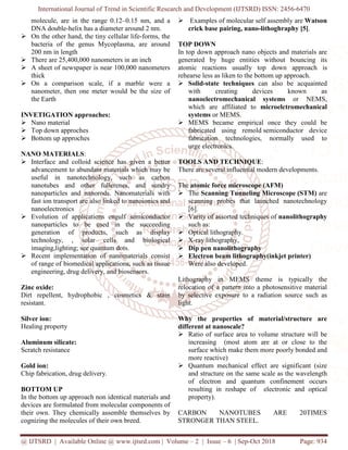 International Journal of Trend in Scientific Research and Development (IJTSRD) ISSN: 2456
@ IJTSRD | Available Online @ www.ijtsrd.com
molecule, are in the range 0.12–0.15 nm, and a
DNA double-helix has a diameter around 2
On the other hand, the tiny cellular life
bacteria of the genus Mycoplasma, are around
200 nm in length
There are 25,400,000 nanometers in an inch
A sheet of newspaper is near 100,000 nanometers
thick
On a comparison scale, if a marble were a
nanometer, then one meter would be the size of
the Earth
INVETIGATION approaches:
Nano material
Top down approches
Bottom up approches
NANO MATERIALS:
Interface and colloid science has given a better
advancement to abundant materials which may be
useful in nanotechnology, such as carbon
nanotubes and other fullerenes, and s
nanoparticles and nanorods. Nanomaterials with
fast ion transport are also linked to nanoionics and
nanoelectronics
Evolution of applications engulf semiconductor
nanoparticles to be used in the succeeding
generation of products, such as display
technology, , solar cells and biological
imaging,lighting; see quantum dots.
Recent implementation of nanomaterials consist
of range of biomedical applications, such as tissue
engineering, drug delivery, and biosensors.
Zinc oxide:
Dirt repellent, hydrophobic , cosmetics & stain
resistant.
Silver ion:
Healing property
Aluminum silicate:
Scratch resistance
Gold ion:
Chip fabrication, drug delivery.
BOTTOM UP
In the bottom up approach non identical materials and
devices are formulated from molecular components of
their own. They chemically assemble themselves by
cognizing the molecules of their own breed.
International Journal of Trend in Scientific Research and Development (IJTSRD) ISSN: 2456
www.ijtsrd.com | Volume – 2 | Issue – 6 | Sep-Oct 2018
0.15 nm, and a
helix has a diameter around 2 nm.
On the other hand, the tiny cellular life-forms, the
genus Mycoplasma, are around
There are 25,400,000 nanometers in an inch
A sheet of newspaper is near 100,000 nanometers
On a comparison scale, if a marble were a
nanometer, then one meter would be the size of
Interface and colloid science has given a better
advancement to abundant materials which may be
useful in nanotechnology, such as carbon
nanotubes and other fullerenes, and sundry
nanoparticles and nanorods. Nanomaterials with
fast ion transport are also linked to nanoionics and
Evolution of applications engulf semiconductor
nanoparticles to be used in the succeeding
generation of products, such as display
nology, , solar cells and biological
Recent implementation of nanomaterials consist
of range of biomedical applications, such as tissue
engineering, drug delivery, and biosensors.
Dirt repellent, hydrophobic , cosmetics & stain
In the bottom up approach non identical materials and
mulated from molecular components of
their own. They chemically assemble themselves by
cognizing the molecules of their own breed.
Examples of molecular self assembly
crick base pairing, nano-
TOP DOWN
In top down approach nano objects and materials are
generated by huge entities without bouncing its
atomic reactions usually top down approach is
rehearse less as liken to the bottom up approach.
Solid-state techniques can also be acquainted
with creating devices known as
nanoelectromechanical
which are affiliated to
systems or MEMS.
MEMS became empirical once they could be
fabricated using remold
fabrication technologies, normally used to
urge electronics.
TOOLS AND TECHNIQUE
There are several influential modern developments.
The atomic force microscope (AFM)
The Scanning Tunneling Microscope
scanning probes that launched
[6].
Varity of assorted techniques of
such as:
Optical lithography.
X-ray lithography,
Dip pen nanolithography
Electron beam lithography(inkjet printer)
Were also developed.
Lithography in MEMS theme is typically the
relocation of a pattern into a photosensitive material
by selective exposure to a ra
light.
Why the properties of material/structure are
different at nanoscale?
Ratio of surface area to volume structure will be
increasing (most atom are at or close to the
surface which make them more poorly bonded and
more reactive)
Quantum mechanical effect are significant (size
and structure on the same scale as the wavelength
of electron and quantum confinement occurs
resulting in reshape of electronic and optical
property).
CARBON NANOTUBES ARE 20TIMES
STRONGER THAN STEEL.
International Journal of Trend in Scientific Research and Development (IJTSRD) ISSN: 2456-6470
Oct 2018 Page: 934
Examples of molecular self assembly are Watson
-lithoghraphy [5].
nano objects and materials are
generated by huge entities without bouncing its
atomic reactions usually top down approach is
rehearse less as liken to the bottom up approach.
can also be acquainted
with creating devices known as
electromechanical systems or NEMS,
which are affiliated to microelctromechanical
MEMS became empirical once they could be
fabricated using remold semiconductor device
fabrication technologies, normally used to
TECHNIQUE:
There are several influential modern developments.
atomic force microscope (AFM)
Scanning Tunneling Microscope (STM) are
that launched nanotechnology
Varity of assorted techniques of nanolithography
Dip pen nanolithography
Electron beam lithography(inkjet printer)
Lithography in MEMS theme is typically the
a pattern into a photosensitive material
by selective exposure to a radiation source such as
Why the properties of material/structure are
Ratio of surface area to volume structure will be
increasing (most atom are at or close to the
surface which make them more poorly bonded and
Quantum mechanical effect are significant (size
and structure on the same scale as the wavelength
of electron and quantum confinement occurs
resulting in reshape of electronic and optical
CARBON NANOTUBES ARE 20TIMES
 