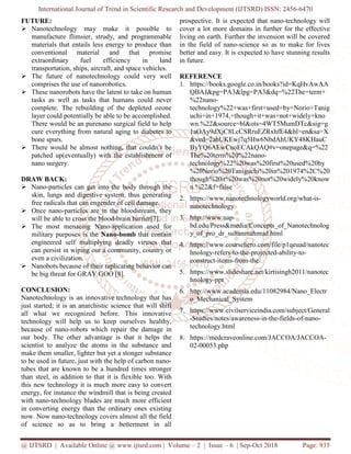 International Journal of Trend in Scientific Research and Development (IJTSRD) ISSN: 2456
@ IJTSRD | Available Online @ www.ijtsrd.com
FUTURE:
Nanotechnology may make it possible to
manufacture flimsier, strudy, and programmable
materials that entails less energy to produce than
conventional material and that promise
extraordinary fuel efficiency in land
transportation, ships, aircraft, and space vehicles.
The future of nanotechnology could very well
comprises the use of nanorobotics.
These nanorobots have the latent to take on human
tasks as well as tasks that humans could never
complete. The rebuilding of the depleted ozone
layer could potentially be able to be accomplished.
There would be an purenano surgical field to help
cure everything from natural aging to diabetes to
bone spurs.
There would be almost nothing, that couldn’t be
patched up(eventually) with the establishment of
nano surgery.
DRAW BACK:
Nano-particles can get into the body through the
skin, lungs and digestive system, thus generating
free radicals that can engender of cell damage.
Once nano-particles are in the bloodstream, they
will be able to cross the blood-brain ba
The most menacing Nano-application used for
military purposes is the Nano-bomb
engineered self multiplying deadly viruses that
can persist in wiping out a community, country or
even a civilization.
Nanobots because of their replicating behavior can
be big threat for GRAY GOO [8].
CONCLUSION:
Nanotechnology is an innovative technology that has
just started; it is an anarchistic science that will
all what we recognized before. This innovative
technology will help us to keep ourselves healthy,
because of nano-robots which repair the damage in
our body. The other advantage is that it helps the
scientist to analyze the atoms in the substance and
make them smaller, lighter but yet a stonger substance
to be used in future, just with the help of
tubes that are known to be a hundred times stronger
than steel, in addition to that it is flexible too.
this new technology it is much more easy to convert
energy, for instance the windmill that is being creat
with nano-technology blades are much more efficient
in converting energy than the ordinary ones existing
now. Now nano-technology covers almost all the field
of science so as to bring a betterment in all
International Journal of Trend in Scientific Research and Development (IJTSRD) ISSN: 2456
www.ijtsrd.com | Volume – 2 | Issue – 6 | Sep-Oct 2018
Nanotechnology may make it possible to
manufacture flimsier, strudy, and programmable
materials that entails less energy to produce than
conventional material and that promise
extraordinary fuel efficiency in land
nd space vehicles.
The future of nanotechnology could very well
These nanorobots have the latent to take on human
tasks as well as tasks that humans could never
complete. The rebuilding of the depleted ozone
potentially be able to be accomplished.
There would be an purenano surgical field to help
cure everything from natural aging to diabetes to
There would be almost nothing, that couldn’t be
patched up(eventually) with the establishment of
particles can get into the body through the
skin, lungs and digestive system, thus generating
free radicals that can engender of cell damage.
particles are in the bloodstream, they
brain barrier[7].
application used for
bomb that contain
engineered self multiplying deadly viruses that
can persist in wiping out a community, country or
ng behavior can
technology that has
science that will shift
all what we recognized before. This innovative
elp us to keep ourselves healthy,
robots which repair the damage in
our body. The other advantage is that it helps the
scientist to analyze the atoms in the substance and
make them smaller, lighter but yet a stonger substance
future, just with the help of carbon nano-
tubes that are known to be a hundred times stronger
than steel, in addition to that it is flexible too. With
more easy to convert
energy, for instance the windmill that is being created
technology blades are much more efficient
in converting energy than the ordinary ones existing
technology covers almost all the field
of science so as to bring a betterment in all
prospective. It is expected that nano
cover a lot more domains in further for the effective
living on earth. Further the invension will be covered
in the field of nano-science so as to make for lives
better and easy. It is expected to have stunning results
in future.
REFERENCE
1. https://books.google.co.in/books?id=KqHvAwAA
QBAJ&pg=PA3&lpg=PA3&dq=%22The+term+
%22nano-
technology%22+was+first+used+by+Norio+Tanig
uchi+in+1974,+though+it+was+not+widely+kno
wn.%22&source=bl&ots=4WT5MumDTc&sig=g
1aOAy9dXjC8LcCSRruEZRxhfE4&hl=en&sa=X
&ved=2ahUKEwj7q5Hw6NbdAhUKY48KHauC
ByYQ6AEwCnoECAkQAQ#v=onepage&q=%22
The%20term%20%22nano
technology%22%20was%20first%20used%20by
%20Norio%20Taniguchi%20in%201974%2C%20
though%20it%20was%20not%20widely%20know
n.%22&f=false
2. https://www.nanotechnologyworld.org/what
nanotechnology
3. http://www.uap-
bd.edu/Press&media/Concepts_of_Nanotechnolog
y_of_pro_dr_sultanmahmud.html
4. https://www.coursehero.com/file/p1qeuad/nanotec
hnology-refers-to-the-projected
construct-items-from-the/
5. https://www.slideshare.net/kirtisingh20
hnology-ppt
6. http://www.academia.edu/11082984/Nano_Electr
o_Mechanical_System
7. https://www.civilserviceindia.com/subject/General
-Studies/notes/awareness-in
technology.html
8. https://medcraveonline.com/JACCOA/JACCOA
02-00053.php
International Journal of Trend in Scientific Research and Development (IJTSRD) ISSN: 2456-6470
Oct 2018 Page: 935
prospective. It is expected that nano-technology will
cover a lot more domains in further for the effective
living on earth. Further the invension will be covered
science so as to make for lives
better and easy. It is expected to have stunning results
https://books.google.co.in/books?id=KqHvAwAA
QBAJ&pg=PA3&lpg=PA3&dq=%22The+term+
technology%22+was+first+used+by+Norio+Tanig
uchi+in+1974,+though+it+was+not+widely+kno
wn.%22&source=bl&ots=4WT5MumDTc&sig=g
1aOAy9dXjC8LcCSRruEZRxhfE4&hl=en&sa=X
Ewj7q5Hw6NbdAhUKY48KHauC
ByYQ6AEwCnoECAkQAQ#v=onepage&q=%22
The%20term%20%22nano-
technology%22%20was%20first%20used%20by
%20Norio%20Taniguchi%20in%201974%2C%20
though%20it%20was%20not%20widely%20know
https://www.nanotechnologyworld.org/what-is-
bd.edu/Press&media/Concepts_of_Nanotechnolog
y_of_pro_dr_sultanmahmud.html
https://www.coursehero.com/file/p1qeuad/nanotec
projected-ability-to-
https://www.slideshare.net/kirtisingh2011/nanotec
http://www.academia.edu/11082984/Nano_Electr
https://www.civilserviceindia.com/subject/General
in-the-fields-of-nano-
https://medcraveonline.com/JACCOA/JACCOA-
 