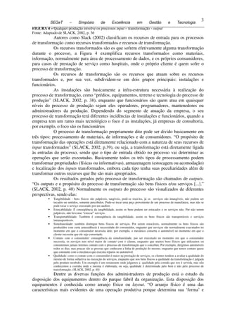 3
               SEGeT        –      Simpósio          de       Excelência          em        Gestão         e      Tecnologia
3 FIGURA 4 – Qualquer produção envolve os processos input – transformação - output
  Fonte: Adaptado de SLACK, 2002, p. 36
               Autores como Slack (2002) classificam os recursos de entrada para os processos
  de transformação como recursos transformados e recursos de transformação.
               Os recursos transformados são os que sofrem efetivamente alguma transformação
  durante o processo, a Figura 4 exemplifica recursos transformados como materiais,
  informação, normalmente para área de processamento de dados, e os próprios consumidores,
  para casos de prestação de serviço como hospitais, onde o próprio cliente é quem sofre o
  processo de transformação.
               Os recursos de transformação são os recursos que atuam sobre os recursos
  transformados e, por sua vez, subdividem-se em dois grupos principais: instalações e
  funcionários.
               As instalações são basicamente a infra-estrutura necessária à realização do
  processo de transformação, como “prédios, equipamentos, terreno e tecnologia do processo de
  produção” (SLACK, 2002, p. 38), enquanto que funcionários são quem atua em quaisquer
  níveis do processo de produção sejam eles operadores, programadores, mantenedores ou
  administradores da produção. Dependendo do segmento de atuação da empresa, o seu
  processo de transformação terá diferentes incidências de instalações e funcionários, quando a
  empresa tem um ramo mais tecnológico o foco é as instalações, já empresas de consultoria,
  por exemplo, o foco são os funcionários
               O processo de transformação propriamente dito pode ser divido basicamente em
  três tipos: processamento de materiais, de informações e de consumidores. “O propósito de
  transformação das operações está diretamente relacionado com a natureza de seus recursos de
  input transformados” (SLACK, 2002, p.39), ou seja, a transformação está diretamente ligada
  às entradas do processo, sendo que o tipo de entrada obtido no processo vai determinar as
  operações que serão executadas. Basicamente todos os três tipos de processamento podem
  transformar propriedades (físicas ou informativas), armazenagem (estocagem ou acomodação)
  e localização dos inputs transformados, embora cada tipo tenha suas peculiaridades além de
  transformar outros recursos que lhe são mais apropriados.
               Os resultados gerados pelo processo de transformação são chamados de outputs.
  “Os outputs e o propósito do processo de transformação são bens físicos e/ou serviços [...].”
  (SLACK, 2002, p. 40) Normalmente os outputs do processo são visualizados de diferentes
  perspectivas, sendo elas:
           •    Tangibilidade - bens físicos são palpáveis, tangíveis, pode-se tocá-los, já os serviços são intangíveis, não podem ser
                tocados ou sentidos, somente percebidos. Pode-se tocar uma peça proveniente de um processo de manufatura, mas não se
                pode tocar o serviço executado por um auditor.
           •    Estocabilidade: É conseqüência da tangibilidade, assim os bens podem ser estocados e os serviços não. Por não serem
                palpáveis, não há como “estocar” serviços.
           •    Transportabilidade: Também é conseqüência da tangibilidade, assim os bens físicos são transportáveis e serviços
                intransportáveis.
           •    Simultaneidade: também distingue bens físicos de serviços. Por serem estocáveis, normalmente os bens físicos são
                produzidos com certa antecedência à necessidade do consumidor, enquanto que serviços são normalmente executados no
                momento em que o consumidor necessita dele, por exemplo, o mecânico conserta o automóvel no momento em que o
                cliente necessita que ele seja consertado.
           •    Contato com o consumidor: conseqüência da simultaneidade, por ser executado no momento em que o consumidor
                necessita, os serviços tem nível maior de contato com o cliente, enquanto que muitos bens físicos que utilizamos ou
                consumimos jamais teremos contato com o processo de transformação que o concebeu. Por exemplo, dirigimos automóveis
                todos os dias, mas poucas são as pessoas que conhecem a linha de produção do mesmo, enquanto que temos contato quase
                que constante com o mecânico que executa reparos no automóvel.
           •    Qualidade: como o contato com o consumidor é maior na prestação de serviços, os clientes tendem a avaliar a qualidade do
                mesmo de forma subjetiva na execução do serviços, enquanto que nos bens físicos a qualidade da transformação é julgada
                pelo produto recebido. Um exemplo é um restaurante onde julgamos a qualidade pela comida que nos é servida, mas não
                conhecemos a cozinha onde a mesma é elaborada, ou seja, qualidade é determinada pelo bem e não pelo processo de
                transformação. (SLACK, 2002, p. 40)
               Dentre as diversas funções dos administradores de produção está o estudo da
  disposição dos equipamentos dentro do parque fabril da organização. Esta disposição dos
  equipamentos é conhecida como arranjo físico ou layout. “O arranjo físico é uma das
  características mais evidentes de uma operação produtiva porque determina sua ‘forma’ e
 