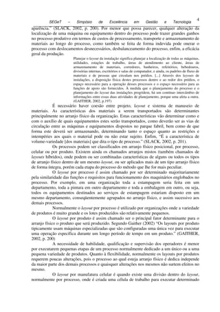 4
           SEGeT     –     Simpósio       de     Excelência       em      Gestão       e     Tecnologia
4 aparência.” (SLACK, 2002, p. 200). Por menor que possa parecer, qualquer alteração da
  localização de uma máquina ou equipamento dentro do processo pode trazer grandes ganhos
  no processo produtivo em termos de custos de processamento, transporte e armazenamento de
  materiais ao longo do processo, como também se feita de forma indevida pode onerar o
  processo com deslocamentos desnecessários, desbalanceamento do processo, enfim, a eficácia
  geral da produção.
                         Planejar o layout da instalação significa planejar a localização de todas as máquinas,
                         utilidades, estações de trabalho, áreas de atendimento ao cliente, áreas de
                         armazenamento de materiais, corredores, banheiros, refeitórios, bebedouros,
                         divisórias internas, escritórios e salas de computador, e ainda, os padrões de fluxo de
                         materiais e de pessoas que circulam nos prédios. [...] Através dos layouts de
                         instalações, a disposição física destes processos dentro e ao redor dos prédios, o
                         espaço necessário para a operação desses processos e o espaço necessário para as
                         funções de apoio são fornecidos. À medida que o planejamento do processo e o
                         planejamento do layout das instalações progridem, há um contínuo intercâmbio de
                         informações entre essas duas atividades de planejamento, porque uma afeta a outra.
                         (GAITHER, 2002, p.197)
              É necessário haver coesão entre projeto, layout e sistema de manuseio de
 materiais. As características dos materiais a serem transportados são determinantes
 principalmente no arranjo físico da organização. Estas características vão determinar como e
 com o auxílio de quais equipamentos estes serão transportados, como deverão ser as vias de
 circulação entre as máquinas e equipamentos dispostos no parque fabril, bem como de que
 forma este deverá ser armazenando, determinando tanto o espaço quanto as restrições e
 intempéries aos quais o material pode ou não estar sujeito. Enfim, “É a característica de
 volume-variedade [dos materiais] que dita o tipo de processo.” (SLACK, 2002, p. 201).
              Os processos podem ser classificados em arranjo físico posicional, por processo,
 celular ou por produto. Existem ainda os chamados arranjos mistos (também chamados de
 layouts híbridos), onde podem ou ser combinadas características de alguns ou todos os tipos
 de arranjo físico dentro de um mesmo layout, ou ser aplicados mais de um tipo arranjo físico
 de forma íntegra, porém cada etapa do processo do método que lhe for mais peculiar.
              O layout por processo é assim chamado por ser determinado majoritariamente
 pela similaridade das funções e requisitos para funcionamento dos maquinários englobados no
 processo. Por exemplo, em uma organização toda a estampagem seria feita em um
 departamento, toda a pintura em outro departamento e toda a embalagem em outro, ou seja,
 todos os equipamentos destinados ao serviços de estampagem estariam disposto em um
 mesmo departamento, conseqüentemente agrupados no arranjo físico, e assim sucessivo aos
 demais processos.
              Normalmente o layout por processo é utilizado por organizações onde a variedade
 de produtos é muito grande e os lotes produzidos são relativamente pequenos.
              O layout por produto é assim chamado ser o principal fator determinante para o
 arranjo físico o produto que será produzido. Segundo Gaither (2002) “Os layouts por produto
 tipicamente usam máquinas especializadas que são configuradas uma única vez para executar
 uma operação específica durante um longo período de tempo em um produto.” (GAITHER,
 2002, p. 200)
              A necessidade de habilidade, qualificação e supervisão dos operadores é menor
 por executarem pequenas etapas de um processo normalmente dedicado a um único ou a uma
 pequena variedade de produtos. Quanto à flexibilidade, normalmente os layouts por produtos
 requerem poucas alterações, pois o processo ao qual esteja arranjo físico é dedica independe
 da maior parte dos demais processos e quaisquer alterações nos mesmos não surtem efeitos no
 mesmo.
              O layout por manufatura celular é quando existe uma divisão dentro do layout,
 normalmente por processo, onde é criada uma célula de trabalho para executar determinado
 