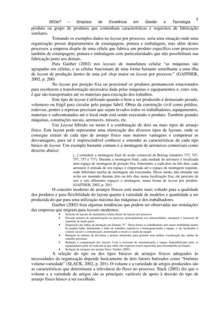 5
           SEGeT     –      Simpósio          de       Excelência          em       Gestão         e      Tecnologia
5 produto ou grupo de produtos que contenham características e requisitos de fabricação
  similares.
              Tomando os exemplos dados no layout por processo, seria uma situação onde uma
  organização possui departamentos de estampagem, pintura e embalagem, mas além destes
  processos a empresa dispõe de uma célula que fabrica um produto específico com processos
  também de estampagem, pintura e embalagem com particularidades que não possibilitam sua
  fabricação junto aos demais.
              Para Gaither (2002) nos layouts de manufatura celular “as máquinas são
  agrupadas em células, e as células funcionam de uma forma bastante semelhante a uma ilha
  de layout de produção dentro de uma job shop maior ou layout por processo.” (GAITHER,
  2002, p. 200)
              No layout por posição fixa ou posicional os produtos permanecem estacionados
  para receberem a transformação necessária dada pelas máquinas e equipamentos e, estes sim,
  é que são transportados até os materiais para execução dos trabalhos.
              Este tipo de layout é utilizado quando o bem a ser produzido é demasiado pesado,
  volumoso ou frágil para circular pelo parque fabril. Obras da construção civil como prédios,
  rodovias, pontes e represas precisam que sejam levados todos os trabalhadores, equipamentos,
  materiais e subcontratados até o local onde está sendo executado o produto. Também grandes
  máquinas, construções navais, aeronaves, mísseis, etc.
              Um Layout híbrido ou misto é a combinação de dois ou mais tipos de arranjo
  físico. Este layout pode representar uma otimização dos diversos tipos de layouts, onde se
  consegue extrair de cada tipo de arranjo físico suas maiores vantagens e compensar as
  desvantagens, para tal é imprescindível conhecer e entender as características de cada tipo
  básico de layout. Um exemplo bastante comum é a montagem de aeronaves comerciais como
  descrito abaixo:
                          [...] considere a montagem final do avião comercial da Boeing (modelos 737, 747,
                          757, 757 e 777). Durante a montagem final, cada unidade de aeronave é localizada
                          num espaço de montagem de posição fixa. Entretanto, a cada dois ou três dias, cada
                          aeronave é retirada de seu espaço e empurrada até o espaço de montagem seguinte,
                          onde diferentes tarefas de montagem são executadas. Desse modo, não obstante um
                          avião ser montado durante dois ou três dias numa localização fixa, ele percorre de
                          seis a oito diferentes espaços e montagem, numa forma de layout por produto.
                          (GAITHER, 2002, p. 201)
            O conceito moderno de arranjos físicos está muito mais voltado para a qualidade
 dos produtos e para flexibilidade do layout quanto à variedade de modelos e quantidade a ser
 produzida do que para uma utilização máxima das máquinas e dos trabalhadores.
            Gaither (2002) lista algumas tendências que podem ser observadas nas instalações
 das empresas que migram para layouts modernos:
                •   Inclusão de layouts de manufatura celular dentro de layouts por processo;
                •   Elevado número de automatizações no processo, principalmente nos almoxarifados, transporte e manuseio de
                    materiais de modo geral;
                •   Disposição das linhas de produção em formato “U”. Desta forma os trabalhadores têm maior mobilidade dentro
                    da própria linha, diminuindo o tédio de trabalhos repetitivos e homogeneizando a equipe, e são facilitados o
                    contato social e a comunicação, aumentando a moral e a união da equipe;
                •   Redução no número de divisórias e demais obstáculos para permitir uma melhor visualização das células de
                    trabalho próximas;
                •   Redução e compactação dos layouts. Com a crescente da automatização o espaço disponibilizado entre os
                    equipamentos pode ser reduzido já que robôs não requerem maior ergonomia para desempenho da função;
                •   Redução de estoques nos arranjo físico. Gaither (2002)
              A seleção do tipo ou dos tipos básicos de arranjos físicos adequados às
 necessidades da organização depende basicamente de dois fatores batizados como “binômio
 volume-variedade” (SLACK, 2002, p. 201). O volume e a variedade de artigos produzidos são
 as características que determinam a relevância do fluxo no processo. Slack (2002) diz que o
 volume e a variedade de artigos são as principais variáveis de apoio à decisão do tipo de
 arranjo físico básico a ser escolhido.
 