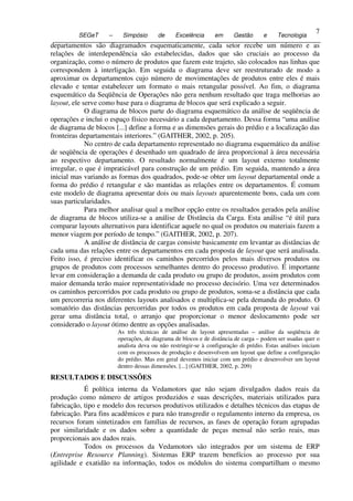 7
           SEGeT      –     Simpósio      de     Excelência      em      Gestão      e     Tecnologia
7 departamentos são diagramados esquematicamente, cada setor recebe um número e as
  relações de interdependência são estabelecidas, dados que são cruciais ao processo da
  organização, como o número de produtos que fazem este trajeto, são colocados nas linhas que
  correspondem à interligação. Em seguida o diagrama deve ser reestruturado de modo a
  aproximar os departamentos cujo número de movimentações de produtos entre eles é mais
  elevado e tentar estabelecer um formato o mais retangular possível. Ao fim, o diagrama
  esquemático da Seqüência de Operações não gera nenhum resultado que traga melhorias ao
  layout, ele serve como base para o diagrama de blocos que será explicado a seguir.
               O diagrama de blocos parte do diagrama esquemático da análise de seqüência de
  operações e inclui o espaço físico necessário a cada departamento. Dessa forma “uma análise
  de diagrama de blocos [...] define a forma e as dimensões gerais do prédio e a localização das
  fronteiras departamentais interiores.” (GAITHER, 2002, p. 205).
               No centro de cada departamento representado no diagrama esquemático da análise
  de seqüência de operações é desenhado um quadrado de área proporcional à área necessária
  ao respectivo departamento. O resultado normalmente é um layout externo totalmente
  irregular, o que é impraticável para construção de um prédio. Em seguida, mantendo a área
  inicial mas variando as formas dos quadrados, pode-se obter um layout departamental onde a
  forma do prédio é retangular e são mantidas as relações entre os departamentos. É comum
  este modelo de diagrama apresentar dois ou mais layouts aparentemente bons, cada um com
  suas particularidades.
               Para melhor analisar qual a melhor opção entre os resultados gerados pela análise
  de diagrama de blocos utiliza-se a análise de Distância da Carga. Esta análise “é útil para
  comparar layouts alternativos para identificar aquele no qual os produtos ou materiais fazem a
  menor viagem por período de tempo.” (GAITHER, 2002, p. 207).
               A análise de distância de cargas consiste basicamente em levantar as distâncias de
  cada uma das relações entre os departamentos em cada proposta de layout que será analisada.
  Feito isso, é preciso identificar os caminhos percorridos pelos mais diversos produtos ou
  grupos de produtos com processos semelhantes dentro do processo produtivo. É importante
  levar em consideração a demanda de cada produto ou grupo de produtos, assim produtos com
  maior demanda terão maior representatividade no processo decisório. Uma vez determinados
  os caminhos percorridos por cada produto ou grupo de produtos, soma-se a distância que cada
  um percorreria nos diferentes layouts analisados e multiplica-se pela demanda do produto. O
  somatório das distâncias percorridas por todos os produtos em cada proposta de layout vai
  gerar uma distância total, o arranjo que proporcionar o menor deslocamento pode ser
  considerado o layout ótimo dentre as opções analisadas.
                          As três técnicas de análise de layout apresentadas – análise da seqüência de
                          operações, de diagrama de blocos e de distância de carga – podem ser usadas quer o
                          analista deva ou não restringir-se à configuração di prédio. Estas análises iniciam
                          com os processos de produção e desenvolvem um layout que define a configuração
                          do prédio. Mas em geral devemos iniciar com um prédio e desenvolver um layout
                          dentro dessas dimensões. [...] (GAITHER, 2002, p. 209)
 RESULTADOS E DISCUSSÕES
             É política interna da Vedamotors que não sejam divulgados dados reais da
 produção como número de artigos produzidos e suas descrições, materiais utilizados para
 fabricação, tipo e modelo dos recursos produtivos utilizados e detalhes técnicos das etapas de
 fabricação. Para fins acadêmicos e para não transgredir o regulamento interno da empresa, os
 recursos foram sintetizados em famílias de recursos, as fases de operação foram agrupadas
 por similaridade e os dados sobre a quantidade de peças mensal não serão reais, mas
 proporcionais aos dados reais.
             Todos os processos da Vedamotors são integrados por um sistema de ERP
 (Entreprise Resource Planning). Sistemas ERP trazem benefícios ao processo por sua
 agilidade e exatidão na informação, todos os módulos do sistema compartilham o mesmo
 