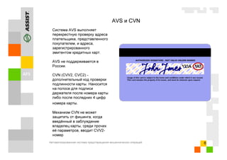 Автоматизированная система предотвращения мошеннических операций 6
AVS и CVN
Система AVS выполняет
перекрестную проверку адреса
плательщика, представленного
покупателем, и адреса,
зарегистрированного
эмитентом кредитных карт.
AVS не поддерживается в
России.
CVN (CVV2, CVC2) -
дополнительный код проверки
подлинности карты. Наносится
на полосе для подписи
держателя после номера карты
либо после последних 4 цифр
номера карты.
Механизм CVN не может
защитить от фишинга, когда
введённый в заблуждение
владелец карты, среди прочих
её параметров, вводит CVV2-
номер
 