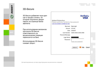 Автоматизированная система предотвращения мошеннических операций 7
3D-Secure
3D-Secure добавляет еще один
шаг в процесс оплаты, на
котором покупатель вводит
пароль на странице банка-
эмитента.
При использовании магазином
протокола 3D-Secure
ответственность за
мошеннические операции
переносится на банк.
Использование 3D-Secure
снижает оборот.
 