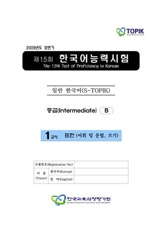 2009년도 상반기


  제15회          한국어능력시험
       The 15th Test of Proficiency in Korean




            일반 한국어(S-TOPIK)


          중급(Intermediate)           B



        1교시         표현 (어휘 및 문법, 쓰기)




   수험번호(Registration No.)

           한국어(Korean)
    이 름
   (Name) 영 어(English)
 