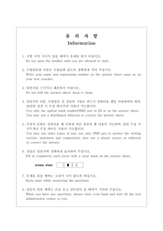 유      의     사        항
                              Information

1. 시험 시작 지시가 있을 때까지 문제를 풀지 마십시오.
   Do not open the booklet until you are allowed to start.


2. 수험번호와 이름은 수험표와 같도록 정확하게 적어 주십시오.
   Write your name and registration number on the answer sheet same as on
  your test voucher.

3. 답안지를 구기거나 훼손하지 마십시오.
   Do not fold the answer sheet; keep it clean.

4. 답안지의 이름, 수험번호 및 정답의 기입은 반드시 컴퓨터용 펜을 사용하여야 하며,
   답안의 정정 시 수정 테이프의 사용이 가능합니다.
  Use only the optical mark reader(OMR) pen to fill in on the answer sheet.
  You may use a distributed whiteout to correct the answer sheet.


5. 주관식 문항은 컴퓨터용 펜 이외에 다른 종류의 펜 사용이 가능하며, 답안 수정 시
   지우개나 수정 테이프 사용이 가능합니다.
   You may use other types of pen, not only OMR pen to answer the writing
   section, statement and composition, also use a plastic eraser or whiteout
   to correct the answer.


6. 정답은 답안지에 정확하게 표시하여 주십시오.
   Fill in completely each circle with a clear mark on the answer sheet.

        answer sheet       ① ● ③ ④


7. 문제를 읽을 때에는 소리가 나지 않도록 하십시오.
  Keep quiet while answering the questions.

8. 질문이 있을 때에는 손을 들고 감독관이 올 때까지 기다려 주십시오.
   When you have any questions, please raise your hand and wait till the test
   administrator comes to you.
 