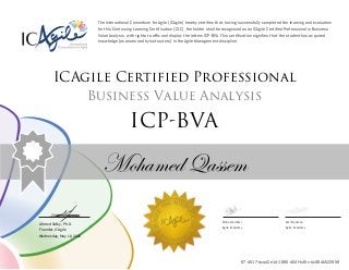 Ahmed Sidky, Ph.D.
Founder, ICAgile
The International Consortium for Agile (ICAgile) hereby certifies that, having successfully completed the learning and evaluation
for this Continuing Learning Certification (CLC), the holder shall be recognized as an ICAgile Certified Professional in Business
Value Analysis, with rights to affix and display the letters ICP-BVA. This certification signifies that the student has acquired
knowledge (as assessed by instructors) in the Agile Management discipline.
ICAgile Certified Professional
Business Value Analysis
ICP-BVA
Mohamed Qassem
Mohamed Amr Amr Noaman
Agile Academy Agile Academy
Wednesday, May 18, 2016
67-4517-dcad2e14-1666-404f-b45c-dc084b522958
 