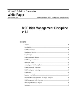 Microsoft Solutions Framework
White Paper
Published: June 2002 For more information on MSF, see: http://www.microsoft.com/msf
MSF Risk Management Discipline
v.1.1
Contents
Abstract.....................................................................................................................4
Introduction...............................................................................................................4
Risk Fundamentals....................................................................................................5
Foundation Principles ...............................................................................................6
Key Concepts............................................................................................................6
Risk Management Planning......................................................................................6
Risk Management Process........................................................................................6
Identifying Risks.......................................................................................................6
Analyzing and Prioritizing Risks..............................................................................6
Risk Planning and Scheduling..................................................................................6
Risk Tracking and Reporting....................................................................................6
Risk Control..............................................................................................................6
Learning from Risk...................................................................................................6
Integrated Risk Management in the Project Lifecycle..............................................6
Risk Management in the Enterprise..........................................................................6
Managing a Portfolio of Projects..............................................................................6
Summary...................................................................................................................6
 