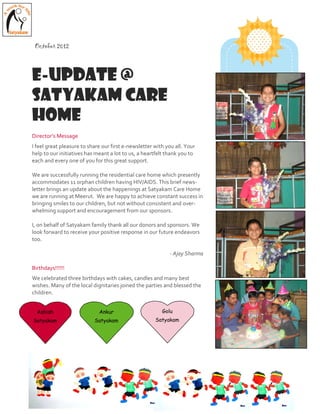 Director’s Message
I feel great pleasure to share our first e-newsletter with you all. Your
help to our initiatives has meant a lot to us, a heartfelt thank you to
each and every one of you for this great support.
We are successfully running the residential care home which presently
accommodates 11 orphan children having HIV/AIDS. This brief news-
letter brings an update about the happenings at Satyakam Care Home
we are running at Meerut. We are happy to achieve constant success in
bringing smiles to our children, but not without consistent and over-
whelming support and encouragement from our sponsors.
I, on behalf of Satyakam family thank all our donors and sponsors. We
look forward to receive your positive response in our future endeavors
too.
- Ajay Sharma
Birthdays!!!!!!
We celebrated three birthdays with cakes, candles and many best
wishes. Many of the local dignitaries joined the parties and blessed the
children.
October 2012
E-Update @
Satyakam CARE
HOME
Ashish
Satyakam
Ankur
Satyakam
Golu
Satyakam
 