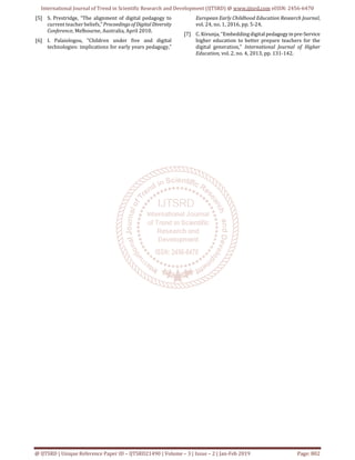 International Journal of Trend in Scientific Research and Development (IJTSRD) @ www.ijtsrd.com eISSN: 2456-6470
@ IJTSRD | Unique Reference Paper ID – IJTSRD21490 | Volume – 3 | Issue – 2 | Jan-Feb 2019 Page: 802
[5] S. Prestridge, “The alignment of digital pedagogy to
current teacher beliefs,”Proceedings ofDigital Diversity
Conference, Melbourne, Australia, April 2010.
[6] I. Palaiologou, ”Children under five and digital
technologies: implications for early years pedagogy,”
European Early Childhood Education Research Journal,
vol. 24, no. 1, 2016, pp. 5-24.
[7] C. Kivunja, “Embedding digital pedagogyinpre-Service
higher education to better prepare teachers for the
digital generation,” International Journal of Higher
Education, vol. 2, no. 4, 2013, pp. 131-142.
 