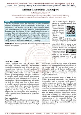 International Journal of Trend in Scientific Research and Development (IJTSRD)
Volume 7 Issue 1, January-February 2023 Available Online: www.ijtsrd.com e-ISSN: 2456 – 6470
@ IJTSRD | Unique Paper ID – IJTSRD53868 | Volume – 7 | Issue – 1 | January-February 2023 Page 1312
Dressler’s Syndrome: Case Report
K Karpagam1
, Deepan M2
1
Assistant Professor, Saveetha College of Nursing, 2
MSc (NPCC), Saveetha College of Nursing,
1,2
Saveetha Institute of Medical and Technical Sciences, Chennai, Tamil Nadu, India
ABSTRACT
Dressler's syndrome should be considered in the differential
diagnosis of chest pain, especially in patients at late stages of the
progression of the ischemic process. Myocardial rupture is a rare
event often associated with sudden death after myocardial infarction.
This case report describes the 56 years age old man who present in
persistent chest pain with radiating in shoulder and breathlessness
with high grade fever. He had previously myocardial infraction in
one month back and treated with reperfusion therapy and also history
of hypertension and type 2 diabetes mellitus under medications. He
finally diagnosed in evidence of ECG and CT findings.
KEYWORDS: Dressler Syndrome, Myocardial Infarction, Myocardial
Rupture and Ischemia
How to cite this paper: K Karpagam |
Deepan M "Dressler’s Syndrome: Case
Report" Published
in International
Journal of Trend in
Scientific Research
and Development
(ijtsrd), ISSN:
2456-6470,
Volume-7 | Issue-1,
February 2023, pp.1312-1314, URL:
www.ijtsrd.com/papers/ijtsrd53868.pdf
Copyright © 2023 by author (s) and
International Journal of Trend in
Scientific Research and Development
Journal. This is an
Open Access article
distributed under the
terms of the Creative Commons
Attribution License (CC BY 4.0)
(http://creativecommons.org/licenses/by/4.0)
INTRODUCTION:
Dressler syndrome may also be called post-
myocardial infarction syndrome, post-traumatic
pericarditis, post-cardiac injury syndrome and post-
pericardiotomy syndrome. Dressler syndrome is
inflammation of the sac surrounding the heart
(pericarditis). It's believed to occur as the result of the
immune system responding to damage to heart tissue
or damage to the sac around the heart (pericardium).
The damage can result from a heart attack, surgery or
traumatic injury. Symptoms include chest pain, which
can feel like chest pain from a heart attack.
Myocardial rupture is a rare event often associated
with sudden death after myocardial infarction.
Hospital mortality is approaching 60%. In this case
report, we present a very rare case of a patient
hospitalized with cardiogenic shock secondary to
cardiac rupture as a late complication of myocardial
infarction.
Case presentation:
A case of 56 years age old man presenting emergency
department with complaints of chest pain with
radiating in shoulder and breathlessness with high
grade fever. He had previous history of coronary
artery diseases and treated with reperfusion therapy in
one month back. He had previous history of
hypertension and type 2 diabetes mellitus under
medication with past 5 years. He has differentially
diagnosed as pericarditis, cardiogenic shock and
congestive heart failure.
He underwent diagnostic studies of ECG, X ray,
ECHO, computed tomography and laboratory
investigations such as complete blood count, C-
reactive protein, renal function test, electrolytes and
cardiac enzymes like Trop I, CPK, CKMB. ECG
findings shows that ST elevated with depression and
tachycardia, electrocardiogram shows that pericardial
effusion and severe LV dysfunction, ejection Fraction
40% and finally computed tomography findings
revealed that the presence of a small left-sided pleural
effusion and pericardial effusion, a thickening and
hypercaptation of the pericardial leaflets. The
laboratory investigations shows elevated total
leucocytes counts, Trop I elevated and C-reactive
protein was 136mg/L.
IJTSRD53868
 