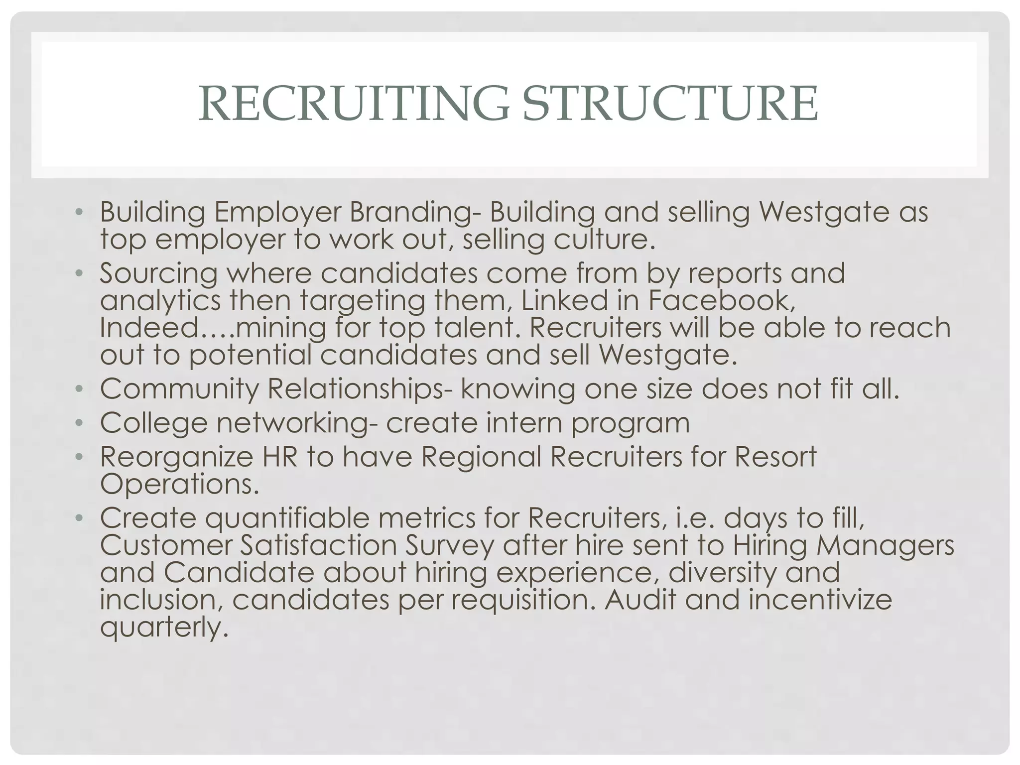 RECRUITING STRUCTURE
• Building Employer Branding- Building and selling Westgate as
top employer to work out, selling culture.
• Sourcing where candidates come from by reports and
analytics then targeting them, Linked in Facebook,
Indeed….mining for top talent. Recruiters will be able to reach
out to potential candidates and sell Westgate.
• Community Relationships- knowing one size does not fit all.
• College networking- create intern program
• Reorganize HR to have Regional Recruiters for Resort
Operations.
• Create quantifiable metrics for Recruiters, i.e. days to fill,
Customer Satisfaction Survey after hire sent to Hiring Managers
and Candidate about hiring experience, diversity and
inclusion, candidates per requisition. Audit and incentivize
quarterly.
 
