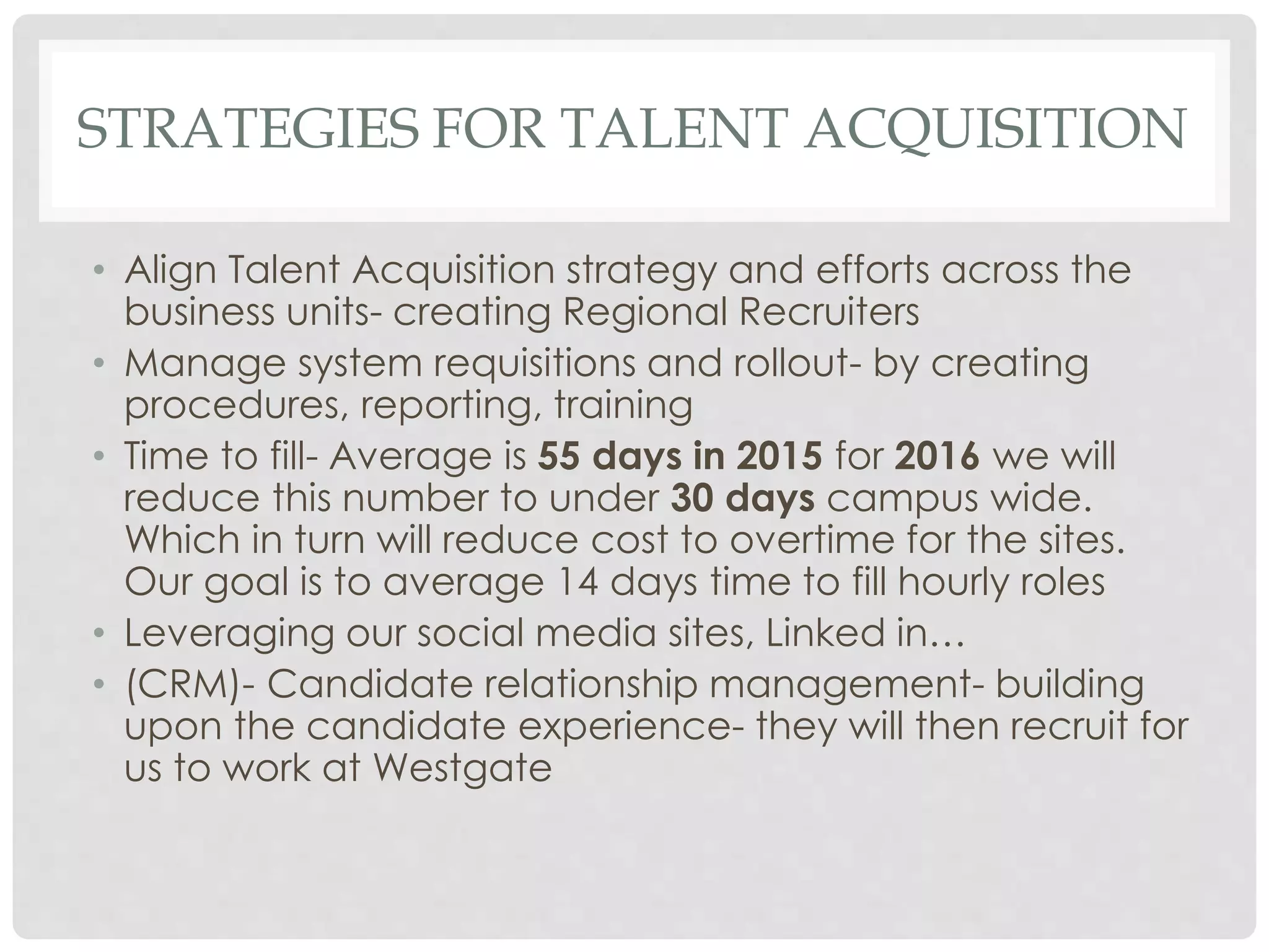STRATEGIES FOR TALENT ACQUISITION
• Align Talent Acquisition strategy and efforts across the
business units- creating Regional Recruiters
• Manage system requisitions and rollout- by creating
procedures, reporting, training
• Time to fill- Average is 55 days in 2015 for 2016 we will
reduce this number to under 30 days campus wide.
Which in turn will reduce cost to overtime for the sites.
Our goal is to average 14 days time to fill hourly roles
• Leveraging our social media sites, Linked in…
• (CRM)- Candidate relationship management- building
upon the candidate experience- they will then recruit for
us to work at Westgate
 