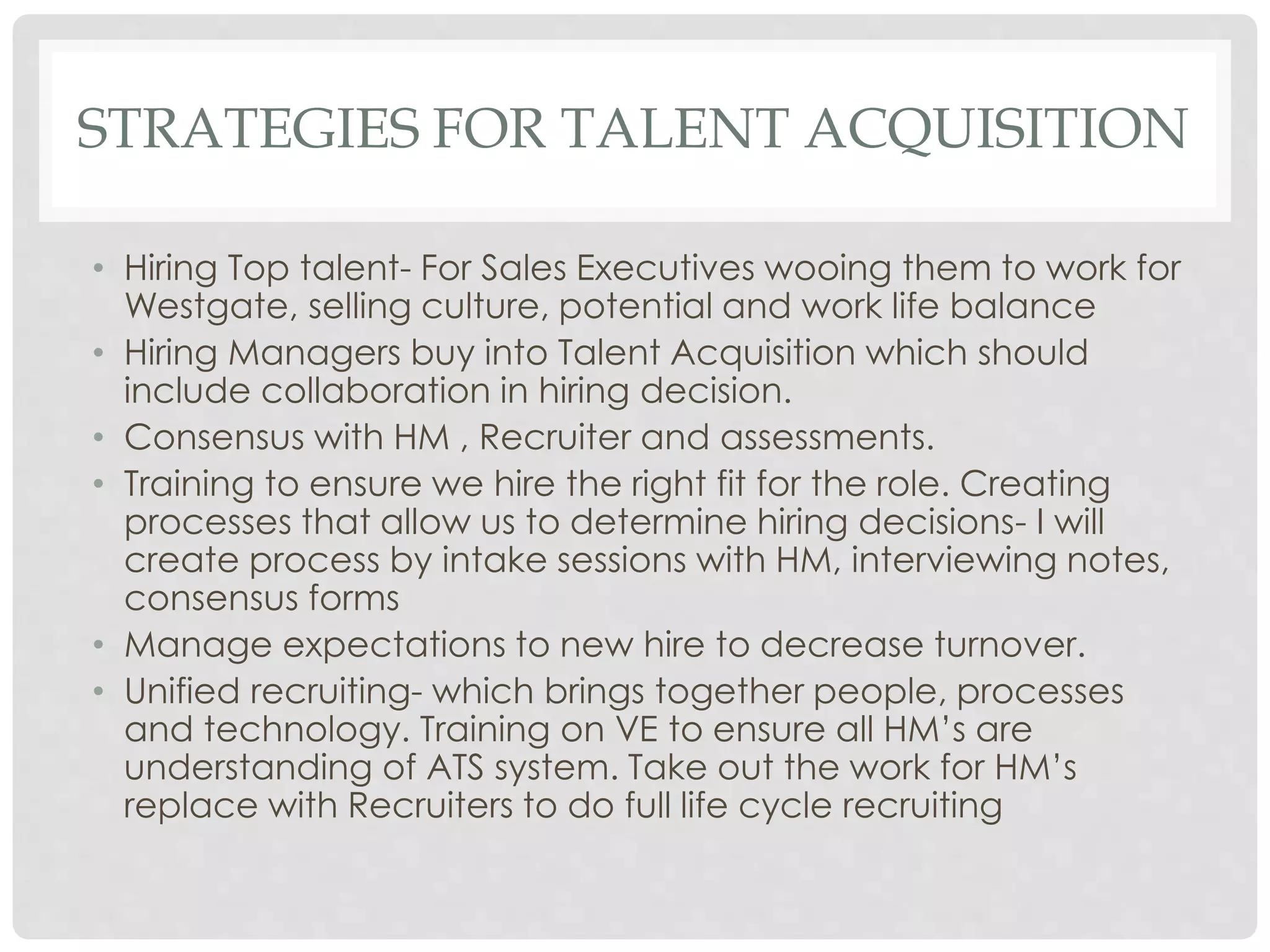 STRATEGIES FOR TALENT ACQUISITION
• Hiring Top talent- For Sales Executives wooing them to work for
Westgate, selling culture, potential and work life balance
• Hiring Managers buy into Talent Acquisition which should
include collaboration in hiring decision.
• Consensus with HM , Recruiter and assessments.
• Training to ensure we hire the right fit for the role. Creating
processes that allow us to determine hiring decisions- I will
create process by intake sessions with HM, interviewing notes,
consensus forms
• Manage expectations to new hire to decrease turnover.
• Unified recruiting- which brings together people, processes
and technology. Training on VE to ensure all HM’s are
understanding of ATS system. Take out the work for HM’s
replace with Recruiters to do full life cycle recruiting
 