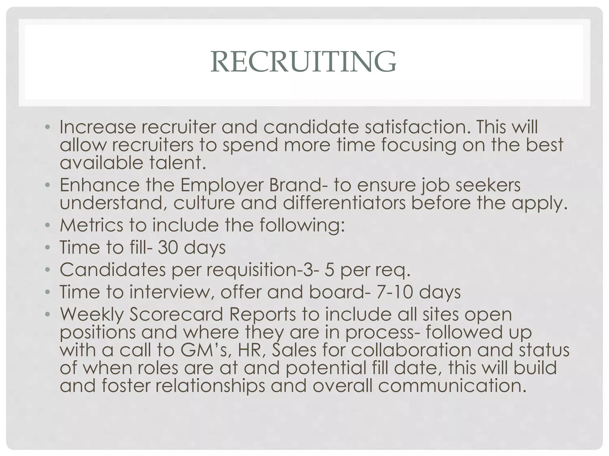 RECRUITING
• Increase recruiter and candidate satisfaction. This will
allow recruiters to spend more time focusing on the best
available talent.
• Enhance the Employer Brand- to ensure job seekers
understand, culture and differentiators before the apply.
• Metrics to include the following:
• Time to fill- 30 days
• Candidates per requisition-3- 5 per req.
• Time to interview, offer and board- 7-10 days
• Weekly Scorecard Reports to include all sites open
positions and where they are in process- followed up
with a call to GM’s, HR, Sales for collaboration and status
of when roles are at and potential fill date, this will build
and foster relationships and overall communication.
 