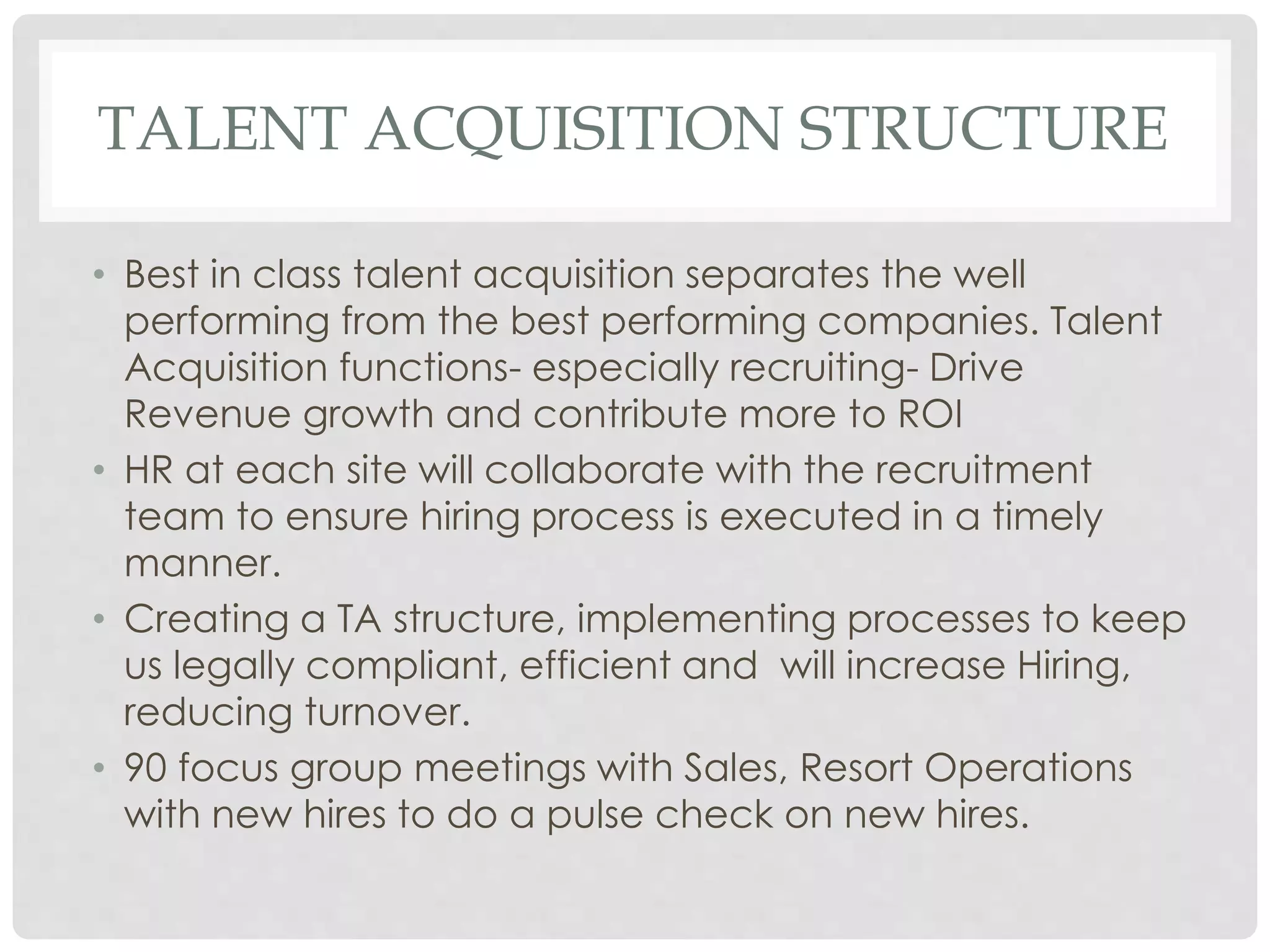 TALENT ACQUISITION STRUCTURE
• Best in class talent acquisition separates the well
performing from the best performing companies. Talent
Acquisition functions- especially recruiting- Drive
Revenue growth and contribute more to ROI
• HR at each site will collaborate with the recruitment
team to ensure hiring process is executed in a timely
manner.
• Creating a TA structure, implementing processes to keep
us legally compliant, efficient and will increase Hiring,
reducing turnover.
• 90 focus group meetings with Sales, Resort Operations
with new hires to do a pulse check on new hires.
 