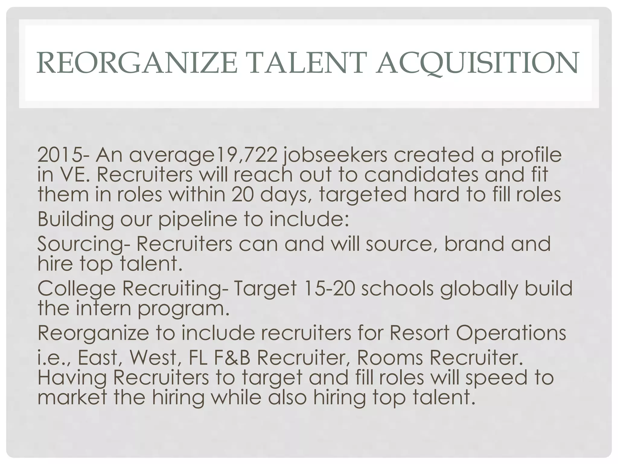 REORGANIZE TALENT ACQUISITION
2015- An average19,722 jobseekers created a profile
in VE. Recruiters will reach out to candidates and fit
them in roles within 20 days, targeted hard to fill roles
Building our pipeline to include:
Sourcing- Recruiters can and will source, brand and
hire top talent.
College Recruiting- Target 15-20 schools globally build
the intern program.
Reorganize to include recruiters for Resort Operations
i.e., East, West, FL F&B Recruiter, Rooms Recruiter.
Having Recruiters to target and fill roles will speed to
market the hiring while also hiring top talent.
 