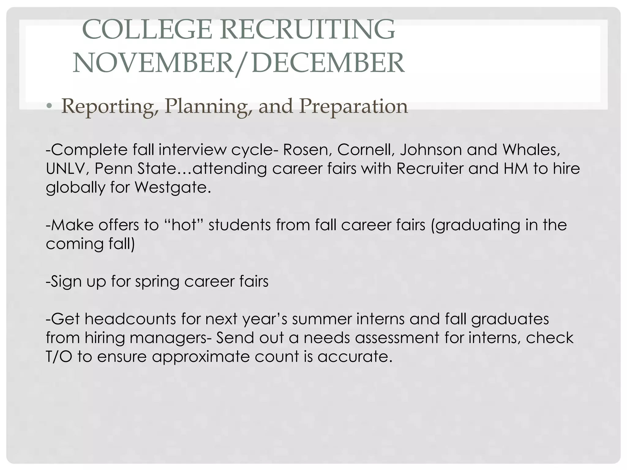 COLLEGE RECRUITING
NOVEMBER/DECEMBER
• Reporting, Planning, and Preparation
-Complete fall interview cycle- Rosen, Cornell, Johnson and Whales,
UNLV, Penn State…attending career fairs with Recruiter and HM to hire
globally for Westgate.
-Make offers to “hot” students from fall career fairs (graduating in the
coming fall)
-Sign up for spring career fairs
-Get headcounts for next year’s summer interns and fall graduates
from hiring managers- Send out a needs assessment for interns, check
T/O to ensure approximate count is accurate.
 