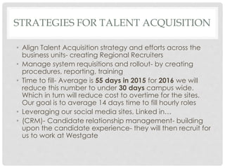 STRATEGIES FOR TALENT ACQUISITION
• Align Talent Acquisition strategy and efforts across the
business units- creating Regional Recruiters
• Manage system requisitions and rollout- by creating
procedures, reporting, training
• Time to fill- Average is 55 days in 2015 for 2016 we will
reduce this number to under 30 days campus wide.
Which in turn will reduce cost to overtime for the sites.
Our goal is to average 14 days time to fill hourly roles
• Leveraging our social media sites, Linked in…
• (CRM)- Candidate relationship management- building
upon the candidate experience- they will then recruit for
us to work at Westgate
 