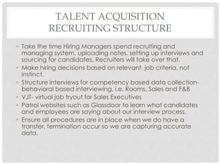 TALENT ACQUISITION
RECRUITING STRUCTURE
• Take the time Hiring Managers spend recruiting and
managing system, uploading notes, setting up interviews and
sourcing for candidates, Recruiters will take over that.
• Make hiring decisions based on relevant job criteria, not
instinct.
• Structure interviews for competency based data collection-
behavioral based interviewing, i.e. Rooms, Sales and F&B
• VJT- virtual job tryout for Sales Executives
• Patrol websites such as Glassdoor to learn what candidates
and employees are saying about our interview process.
• Ensure all procedures are in place when we do have a
transfer, termination occur so we are capturing accurate
data.
 