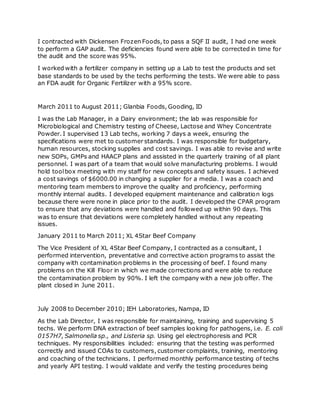 I contracted with Dickensen Frozen Foods, to pass a SQF II audit, I had one week
to perform a GAP audit. The deficiencies found were able to be corrected in time for
the audit and the score was 95%.
I worked with a fertilizer company in setting up a Lab to test the products and set
base standards to be used by the techs performing the tests. We were able to pass
an FDA audit for Organic Fertilizer with a 95% score.
March 2011 to August 2011; Glanbia Foods, Gooding, ID
I was the Lab Manager, in a Dairy environment; the lab was responsible for
Microbiological and Chemistry testing of Cheese, Lactose and Whey Concentrate
Powder. I supervised 13 Lab techs, working 7 days a week, ensuring the
specifications were met to customer standards. I was responsible for budgetary,
human resources, stocking supplies and cost savings. I was able to revise and write
new SOPs, GMPs and HAACP plans and assisted in the quarterly training of all plant
personnel. I was part of a team that would solve manufacturing problems. I would
hold toolbox meeting with my staff for new concepts and safety issues. I achieved
a cost savings of $6000.00 in changing a supplier for a media. I was a coach and
mentoring team members to improve the quality and proficiency, performing
monthly internal audits. I developed equipment maintenance and calibration logs
because there were none in place prior to the audit. I developed the CPAR program
to ensure that any deviations were handled and followed up within 90 days. This
was to ensure that deviations were completely handled without any repeating
issues.
January 2011 to March 2011; XL 4Star Beef Company
The Vice President of XL 4Star Beef Company, I contracted as a consultant, I
performed intervention, preventative and corrective action programs to assist the
company with contamination problems in the processing of beef. I found many
problems on the Kill Floor in which we made corrections and were able to reduce
the contamination problem by 90%. I left the company with a new job offer. The
plant closed in June 2011.
July 2008 to December 2010; IEH Laboratories, Nampa, ID
As the Lab Director, I was responsible for maintaining, training and supervising 5
techs. We perform DNA extraction of beef samples looking for pathogens, i.e. E. coli
0157H7, Salmonella sp., and Listeria sp. Using gel electrophoresis and PCR
techniques. My responsibilities included: ensuring that the testing was performed
correctly and issued COAs to customers, customer complaints, training, mentoring
and coaching of the technicians. I performed monthly performance testing of techs
and yearly API testing. I would validate and verify the testing procedures being
 