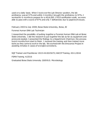 used on a daily basis. When I took over the Lab Director position, the lab
proficiency was at 57% and within 4 months I brought the proficiency to 97%. I
worked for 6 months to prepare for a A2LA ISO 17025 certification audit, we were
able to pass with a score of 97% and only 7 deficiencies due to paperwork issues.
February 2003 to July 2008; Boise State University, Boise, ID
Forensic Human DNA Lab Technician
I researched the possibility of putting together a Forensic Human DNA Lab at Boise
State University. I did the research to put together the lab as far as equipment and
protocols needed. I presented the findings to a Department Chairman; the process
took 6 months from start to finish. I received the training and then trained more
techs as they came to work in the lab. We worked with the Innocence Project in
assisting inmates in cases of wrongful convictions.
SQF Trained and Practitioner 2015 #A 0025673;HACCP Training 2011/2016
FSMA Training 4/2016
Graduated Boise State University 2009 B.S. Microbiology
 