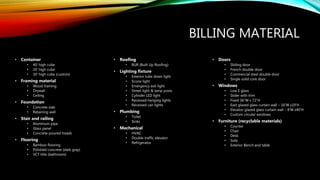 BILLING MATERIAL
• Container
• 40’ high cube
• 20’ high cube
• 30’ high cube (custom)
• Framing material
• Wood framing
• Drywall
• Ceiling
• Foundation
• Concrete slab
• Retaining wall
• Stair and railing
• Aluminum pipe
• Glass panel
• Concrete-poured treads
• Flooring
• Bamboo flooring
• Polished concrete (dark gray)
• VCT tiles (bathroom)
• Roofing
• BUR (Built Up Roofing)
• Lighting fixture
• Exterior tube down light
• Scone light
• Emergency exit light
• Street light & lamp posts
• Cylinder LED light
• Recessed hanging lights
• Recessed can lights
• Plumbing
• Toilet
• Sinks
• Mechanical
• HVAC
• Double traffic elevator
• Refrigerator
• Doors
• Sliding door
• French double door
• Commercial steel double door
• Single solid core door
• Windows
• Low E glass
• Slider with trim
• Fixed 36”W x 72”H
• East glazed glass curtain wall – 16’W x19’H
• Elevator glazed glass curtain wall – 8’W x40’H
• Custom circular windows
• Furniture (recyclable materials)
• Counter
• Chair
• Desk
• Sofa
• Exterior Bench and table
 