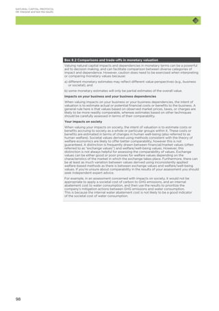 98
NATURAL CAPITAL PROTOCOL
08	Interpret and test the results
Box 8.2 Comparisons and trade-offs in monetary valuation
Valuing natural capital impacts and dependencies in monetary terms can be a powerful
aid to decision making, and can facilitate comparison between diverse categories of
impact and dependence. However, caution does need to be exercised when interpreting
or comparing monetary values because:
a) different monetary estimates may reflect different value perspectives (e.g., business
or societal), and
b) some monetary estimates will only be partial estimates of the overall value.
Impacts on your business and your business dependencies
When valuing impacts on your business or your business dependencies, the intent of
valuation is to estimate actual or potential financial costs or benefits to the business. A
general rule here is that values based on observed market prices, taxes, or charges are
likely to be more readily comparable, whereas estimates based on other techniques
should be carefully assessed in terms of their comparability.
Your impacts on society
When valuing your impacts on society, the intent of valuation is to estimate costs or
benefits accruing to society as a whole or particular groups within it. These costs or
benefits are estimated in terms of changes in human well-being (also referred to as
human welfare). Societal values derived using methods consistent with the theory of
welfare economics are likely to offer better comparability, however this is not
guaranteed. A distinction is frequently drawn between financial/market values (often
referred to as “exchange values”) and welfare/well-being values. However, this
distinction is not always helpful for assessing the comparability of values. Exchange
values can be either good or poor proxies for welfare values depending on the
characteristics of the market in which the exchange takes place. Furthermore, there can
be at least as much variation between values derived using inconsistently applied
welfare-based methods as there is between exchange values and welfare/well-being
values. If you’re unsure about comparability in the results of your assessment you should
seek independent expert advice.
For example, in an assessment concerned with impacts on society, it would not be
appropriate to apply a societal cost of carbon to GHG emissions, and an internal
abatement cost to water consumption, and then use the results to prioritize the
company’s mitigation actions between GHG emissions and water consumption.
This is because the internal water abatement cost is not likely to be a good indicator
of the societal cost of water consumption.
 