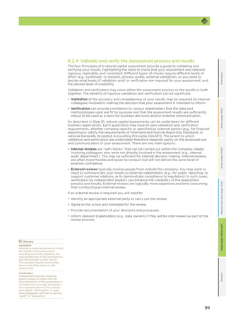 99
OrientationFramestage:Why?GlossaryScopestage:What?Applystage:Whatnext?Measureandvaluestage:How?
8.2.4 Validate and verify the assessment process and results
The four Principles of a natural capital assessment provide a guide to validating and
verifying your results, highlighting the need to check that your assessment was relevant,
rigorous, replicable, and consistent. Different types of checks require different levels of
effort (e.g., systematic or random, process audits, external validation), so you need to
decide what levels of validation and/ or verification are required for your assessment, and
the desired level of credibility.
Validation and verification may cover either the assessment process or the results or both
together. The benefits of rigorous validation and verification can be significant:
•	 Validation of the accuracy and completeness of your results may be required by internal
colleagues involved in making the decision that your assessment is intended to inform.
•	 Verification can provide confidence to various stakeholders that the data and
methodologies used are fit for purpose and that the assessment results are sufficiently
robust to be used as a basis for business decisions and/or external communication.
As described in Step 01, natural capital assessments can be undertaken for different
business applications. Each application may have its own validation and verification
requirements, whether company-specific or specified by external parties (e.g., for financial
reporting to satisfy the requirements of International Financial Reporting Standards or
national Generally Accepted Accounting Principles (GAAP)). The extent to which
validation and verification are undertaken therefore depends partly on the proposed use
and communication of your assessment. There are two main options:
•	 Internal reviews are “self-checks” that can be carried out within the company, ideally
involving colleagues who were not directly involved in the assessment (e.g., internal
audit department). This may be sufficient for internal decision making. Internal reviews
are often more flexible and easier to conduct but will not deliver the same level of
external confidence.
•	 External reviews typically involve people from outside the company. You may want or
need to communicate your results to external stakeholders (e.g., for public reporting, to
support customer relations, or to demonstrate compliance to regulators). In such cases,
verification by independent experts can enhance the credibility of the assessment
process and results. External reviews are typically more expensive and time consuming
than conducting an internal review.
If an external review is required you will need to:
•	 Identify an appropriate external party to carry out the review.
•	 Agree to the scope and timetable for the review.
•	 Provide documentation of your decisions and processes.
•	 Inform relevant stakeholders (e.g., data owners) if they will be interviewed as part of the
review process.
	Glossary
Validation
Internal or external process to check
the quality of the assessment,
including technical credibility, the
appropriateness of key assumptions,
and the strength of your results.
This process may be more or less
formal and often relies on self-
assessment.
Verification
Independent process involving
expert review to check that the
documentation of the assessment is
complete and accurate, and gives a
true representation of the process
and results. “Verification” is used
interchangeably with terms such as
“audit” or “assurance”.
 