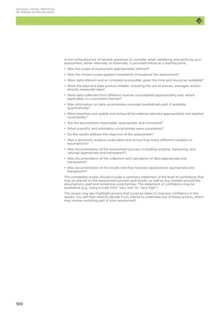 100
NATURAL CAPITAL PROTOCOL
08	Interpret and test the results
A non-exhaustive list of sample questions to consider when validating and verifying your
assessment, either internally or externally, is provided below as a starting point.
•	 Was the scope of assessment appropriately defined?
•	 Was the chosen scope applied consistently throughout the assessment?
•	 Were data relevant and as complete as possible, given the time and resources available?
•	 Were the data and data sources reliable, including the use of proxies, averages, and/or
directly measured data?
•	 Were data collected from different sources consolidated appropriately and, where
applicable, in a consistent manner?
•	 Was information on data uncertainties provided qualitatively and, if available,
quantitatively?
•	 Were baselines and spatial and temporal boundaries selected appropriately and applied
consistently?
•	 Are the assumptions reasonable, appropriate, and consistent?
•	 What scientific and estimation uncertainties were considered?
•	 Do the results address the objective of the assessment?
•	 Was a sensitivity analysis undertaken and across how many different variables or
assumptions?
•	 Was documentation of the assessment process (including scoping, measuring, and
valuing) appropriate and transparent?
•	 Was documentation of the collection and calculation of data appropriate and
transparent?
•	 Was documentation of the results and their business applications appropriate and
transparent?
The completed review should include a summary statement of the level of confidence that
may be placed on the assessment process and results, as well as any caveats around the
assumptions used and remaining uncertainties. The statement of confidence may be
qualitative (e.g., using a scale from “very low” to “very high”).
The review may also highlight actions that could be taken to improve confidence in the
results. You will then need to decide if you intend to undertake any of these actions, which
may involve revisiting part of your assessment.
 