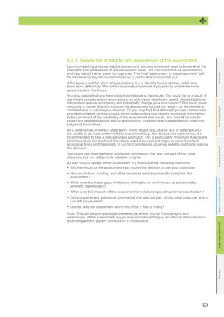 101
OrientationFramestage:Why?GlossaryScopestage:What?Applystage:Whatnext?Measureandvaluestage:How?
8.2.5 Review the strengths and weaknesses of the assessment
Upon completing a natural capital assessment, you and others will want to know what the
strengths and weaknesses of the assessment were. This can inform future assessments
and help identify what could be improved. This final “assessment of the assessment” will
be informed by any structured validation or verification just carried out.
If the assessment fell short of expectations, try to identify how and what could have
been done differently. This will be especially important if you plan to undertake more
assessments in the future.
You may realize that you have limited confidence in the results. This could be as a result of
significant caveats and/or assumptions on which your results are based. Would additional
information reduce uncertainty and potentially change your conclusions? This could mean
returning to earlier Steps to improve the assessment so that the results can be used as a
credible basis to inform your decision. Or you may find that although you are comfortable
proceeding based on your results, other stakeholders may require additional information
to be convinced of the credibility of the assessment and results. You should be sure to
report any relevant caveats and/or assumptions to allow these stakeholders to make this
judgment themselves.
As a general rule, if there is uncertainty in the results (e.g., due to lack of data) but you
are unable to go back and revisit the assessment (e.g., due to resource constraints), it is
recommended to take a precautionary approach. This is particularly important if decisions
taken based on the results of the natural capital assessment might surpass important
ecological limits and thresholds. In such circumstances, you may need to postpone making
the decision.
You might also have gathered additional information that was not part of the initial
objective, but can still provide valuable insights.
As part of your review of the assessment, try to answer the following questions:
•	 Will the results of the assessment help inform the decision as per your objective?
•	 How much time, funding, and other resources were expended to complete the
assessment?
•	 What were the major gaps, limitations, strengths, or weaknesses, as perceived by
different stakeholders?
•	 What were the impacts of the assessment on relationships with external stakeholders?
•	 Did you gather any additional information that was not part of the initial objective, which
can still be valuable?
•	 Overall, was the assessment worth the effort? Was it timely?
Note: This can be a simple subjective exercise where you list the strengths and
weaknesses of the assessment, or you may consider setting up an internal data collection
and management system to track this in more detail.
 
