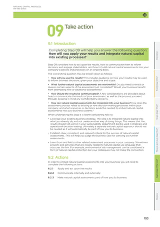 103
OrientationFramestage:Why?GlossaryScopestage:What?Applystage:Whatnext?Measureandvaluestage:How?
NATURAL CAPITAL PROTOCOL
09	Take action
099.1 Introduction
Completing Step 09 will help you answer the following question:
How will you apply your results and integrate natural capital
into existing processes?
Step 09 considers how to act upon the results, how to communicate them to inform
decisions and engage stakeholders, and how to build natural capital assessments into your
company’s policies and processes on an ongoing basis.
The overarching question may be broken down as follows:
•	 How will you use the results? This includes guidance on how your results may be used
to inform business decisions, given your objective and scope.
•	 What further natural capital assessments are worthwhile? Do you need to revisit or
deepen certain aspects of the assessment just completed? Would your business benefit
from attempting new or additional assessments?
•	 How should the results be communicated? A few considerations are provided about
how to communicate the results of your assessment, as well as the process you went
through, keeping in mind any confidentiality concerns.
•	 How can natural capital assessments be integrated into your business? How does the
assessment process relate to existing or new decision-making processes within your
company, and what resources or decisions would be needed to embed natural capital
assessments into your business systems?
When undertaking this Step it is worth considering how to:
•	 Leverage your existing business strategy. The idea is to integrate natural capital into
what you already do and not create another way of doing things. This means that the
results should not just sit in your sustainability department but be used in strategic and
operational decision making. Ultimately a separate natural capital approach should not
be needed as it will automatically be part of how you do business.
•	 Establish clear, consistent, and relevant criteria for the success of natural capital
assessments. This will help you judge the business case for carrying out further
assessments.
•	 Learn from and link to other related assessment processes in your company. Sometimes
projects and activities that are closely related to natural capital use language that
obscures the link. For example, environmental risk management can be considered a
form of natural capital protection but your colleagues may not make the connection.
9.2 Actions
In order to embed natural capital assessments into your business you will need to
complete the following actions:
9.2.1	 Apply and act upon the results
9.2.2	 Communicate internally and externally
9.2.3	 Make natural capital assessments part of how you do business
Take action
 