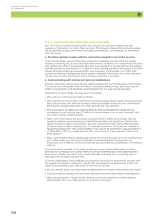 106
9.2.2 Communicate internally and externally
You now have a completed assessment and can provide decision makers with the
necessary information to inform their decision. This should include information to explain
the assessment process and results, including assumptions, uncertainties, or limitations
that may apply.
a.	 Providing decision makers with the information needed to inform the decision
In the Scope Stage, you identified the assessment objective and the different people
involved in making the decision that the assessment is to inform. For assessment results to
most effectively inform the business decision, you will need to provide all relevant parties
with the necessary information in a suitable format. Where possible information should be
shared through existing processes within your business. For example, you might add
content to existing management board papers, integrate information into your corporate
risk process, or build information into a business operations program.
b.	Communicating with internal and external stakeholders
Sharing information about your natural capital assessment and the decisions informed by
it in a clear and transparent way can help to strengthen relationships, build the case for
further assessments, and integrate natural capital into the way you do business.
Depending on your needs, you may wish to consider:
•	 Who will you communicate with and how?
•	 Who will the communication come from? Communication that is clearly connected with
the core business, and with the business area responsible for the decision informed by
the natural capital assessment, can often provide the most benefit.
•	 Will you publish an internal or external report? Will you present the result of your
assessment at an industry event? Will you include a news story on your website? Will
you refer to other similar studies?
•	 How much information will you share, and with whom? While some results may be
sensitive, external communication could still be possible and beneficial. Rather than
report monetary values, for example, you can “anonymize” the most sensitive results
using an index or ratios, allowing you to share key outcomes. For example, instead of
reporting publicly that “the cost of option 1 was valued at 100 million USD and option 2
at 150 million USD” you might say that the “cost of option 2 was valued at 50% more
than option 1”.
•	 How much did the natural capital assessment inform the decision and how confident are
you in the results and the actions that will or have been taken? Transparency is
important, and it often is worthwhile sharing any assumptions, uncertainty, or limitations
upfront.
Communications experts can provide guidance on reaching out internally, including
getting your colleagues on board and more familiar with the topic and explaining how
assessment results may affect them, and externally, including recommending which
messages can be disclosed and how.
External stakeholders may challenge and question not only the assessment process and
the results, but also the company’s reasons for carrying out the assessment in the first
place. Some questions you may want to think about include:
•	 Do you already know your key external stakeholders and have relationships with them?
•	 Are you ready to discuss with, and be confronted by, those who might challenge you?
•	 Have you got some “critical friends” among conservation bodies or other external
stakeholders who can challenge you in a constructive way?
NATURAL CAPITAL PROTOCOL
09	Take action
 
