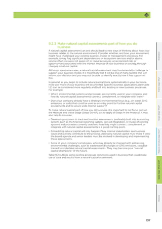 107
OrientationFramestage:Why?GlossaryScopestage:What?Applystage:Whatnext?Measureandvaluestage:How?
9.2.3 Make natural capital assessments part of how you do
business
A natural capital assessment can and should lead to new ways of thinking about how your
business relates to the natural environment. Consider whether, and how, your assessment
might have challenged your existing business model or management processes. For
example, it may flag significant dependencies on ecosystem services and/or abiotic
services that you were not aware of, or reveal previously unrecognized risks or
opportunities associated with the indirect impacts of your business on society, through
changes in natural capital.
Although in extreme cases, a natural capital assessment may fundamentally challenge or
support your business model, it is most likely that it will be one of many factors that will
inform your decision and you may not be able to identify exactly how it has supported
this.
In general, as you begin to include natural capital more systematically in your decisions,
more and more of your business will be affected. Specific business applications (see table
1.2) can be considered more regularly and built into existing or new business processes.
For example:
•	 Which environmental systems and processes are currently used in your company, and
how do natural capital assessments connect, complement, or integrate with them?
•	 Does your company already have a strategic environmental focus (e.g., on water, GHG
emissions, or soils) that could be used as an entry point for further natural capital
assessments and to secure wide internal support?
To make natural capital part of how you do business, it is important to not focus only on
the Measure and Value Stage (Steps 05–07) but to apply all Steps in the Protocol. It may
also help to consider:
•	 Developing a system to track and monitor assessments, preferably built into an existing
system, such as the financial reporting system, can aid integration. A review of existing
systems and processes currently used and how they might connect, complement, or
integrate with natural capital assessments is a good starting point.
•	 Embedding natural capital will only happen if key internal stakeholders see business
value and actively contribute to the process. Assessing natural capital must make it onto
the board agenda and senior leaders must be involved in developing and implementing
these assessments.
•	 Some of your company’s employees, who may already be charged with addressing
environmental challenges, such as wastewater discharges or GHG emissions, could be
trained to undertake natural capital assessments. They may become your “natural
capital champions” of the future.
Table 9.2 outlines some existing processes commonly used in business that could make
use of data and results from a natural capital assessment.
 