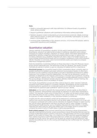 113
OrientationFramestage:Why?Scopestage:What?Measureandvaluestage:How?GlossaryApplystage:Whatnext?
Note:
•	 Adopt a consistent approach with clear definitions for different levels of qualitative
value, where possible.
•	 Support qualitative valuations with quantitative information where practicable.
•	 Relative valuation is best conducted by an environmental economist, ideally involving
other relevant experts, in particular ecologists, but potentially, hydrologists, air quality
experts, sociologists, etc.
•	 Involving wider stakeholders in the valuation process, or to review the outputs, adds to
assessment robustness and credibility.
Quantitative valuation
Various methods of quantitative valuation can be used in natural capital assessments.
Quantitative valuation can add numerical data to qualitative valuations and is always
necessary to support monetary valuations of natural capital. Alternative approaches to
quantitative valuation range from structured questionnaire surveys, to various non-
monetary indicators (e.g., Disability-Adjusted Life Years—DALYs for health impacts), to
more complex analytical techniques such as simulation modeling or multi-criteria analysis
(MCA). The latter is commonly used in environmental studies as a means to compare
alternative management options.
Note the similarities in potential methods to those described in Step 05 (Measure impact
drivers and/or dependencies). The distinction is that, for valuation, the results of these
methods are placed in context to give an indication of relative worth or importance.
Structured surveys are a powerful means to elicit quantitative values, including data on
people’s preferences (ranked outcomes), behaviors (consumption levels), or other facts
(location). Survey questions may be based on actual or hypothetical scenarios to gather
responses from a range of relevant stakeholders. Surveys can be delivered in person, or
remotely via telephone or the Internet, and involve a consistent set of questions including
“closed response” options (e.g., Y/N). It is essential to consider potential sources of bias in
the survey design, including in sample selection, delivery method, scenario framing, the
wording of questions, and in the analysis of results.
The results of quantitative surveys are often used as inputs to other valuation methods,
including multi-criteria analysis or monetary valuation. Quantitative surveys should also
include qualitative questions to corroborate results and to verify that respondents
understood the questions (see qualitative “opinion surveys” above).
Indicators can be used to quantify the measurement of natural capital, as described in
Step 05. However, measurements only provide an indication of value when expressed in
context. For example, simple units of output like m3
of water can be used to assess value
only when the data are put in context, such as m3
per unit of output, or m3
of consumption
as a percent of water availability, in the catchment where it is extracted.
Insights into the value of natural capital can be obtained by combining quantitative
metrics from various information sources, such as when water consumption (in m3
per unit
of output) is combined with water scarcity indicators to measure changes in water scarcity
per unit of output. Quantitative indicators can also be used to value changes in human
well-being and health directly, such as Disability-Adjusted Life Years (DALYs), or Quality-
Adjusted Life Years (QALYs), which are widely used in the health sector to assess and
compare the determinants of health status in particular populations.
Multi-criteria analysis (MCA) involves identifying and assessing a range of parameters
typically covering environmental, social, and economic issues (including financial cost) for
a range of alternative project options or decisions. The parameters are first scored (rated),
based on the extent of impact (e.g., on a scale of 10 or 100), and then weighted based on
their relative importance within the project/decision context. By calculating a weighted
average across all criteria, the options can be given an overall score and ranking to help
identify the preferred one. It is the scoring and weighting that is effectively the “valuation”
technique.
 