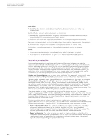 114
NATURAL CAPITAL PROTOCOL
Annex B: Valuation techniques
Key steps:
1.	Establish the decision context in terms of aims, decision makers, and other key
stakeholders.
2.	Identify the relevant options (projects or decisions).
3.	Identify the objectives and a set of criteria (parameters) that best reflect the values
associated with the consequences of each option.
4.	Describe and score the expected performance of each option against the criteria.
5.	Assign weights to each of the criteria to reflect their relative importance in the decision.
6.	Combine the weights and scores for each option to derive an overall value.
7.	 Conduct a sensitivity analysis of the results to changes in scores or weights.
Note:
•	 	Ensure a comprehensive but mutually exclusive set of criteria are included.
•	 	Involve a range of stakeholders to agree upon the scores and weights applied.
Monetary valuation
For monetary valuation, in particular, a choice must be made between the use of a
secondary (or indirect) valuation approach, or a primary approach using context-specific
data. If adequate data do not exist and/or you do not have time or resources to conduct
primary research, the most cost-effective approach is to use “value transfer”. Note that
value transfer is generally not as reliable as primary valuation, because of its reliance on
data from other contexts (see box 7.1). In some cases, value transfer can provide useful
information to help design and/or validate the results of primary valuation.
Market and financial prices can be used when available. This approach is commonly used
in assessments regarding impacts to your business and your business dependencies.
Where market prices are used, it should be borne in mind that they represent an indicator
of value to those buying and selling the good or service in question. Thus they may not
represent the full value to society arising from changes in natural capital. Market prices
can also be used in assessments that address your impacts on society, where they may be
used as a proxy for societal value. For example, even where water markets exist, water
prices are often set administratively and may be lower than their true economic value. This
may be because water is deliberately or inadvertently subsidized.
The same applies to other ecosystem services and/or abiotic services. For example,
anglers may pay a permit fee for the right to fish in particular waters, but that price may be
much lower than the angler would be willing to pay. However, there is often no market for
goods and services provided by natural capital (e.g., regulating ecosystem services), and
hence no directly observable prices.
For consumptive uses of natural capital, various market-price- or market-cost-based
approaches can be used. See Canadian Council of Ministers of the Environment (2010) and
United Nations Statistics Division (2007) for further details. A few examples include:
•	 Derived demand function: The total value of a natural capital input to a household or
business is determined based on an “inverse demand function”, which relies on
statistical regression analysis of observed quantities purchased at different prices. This
requires good data on use, which are not often available for natural capital.
•	 Opportunity costs: The value forgone as a result of implementing an action (i.e., the
cost of the opportunity lost) is sometimes used as proxy value. For example, the value of
creating a set-aside on agricultural land can be considered to be at least the value of
agricultural production forgone (net of subsidies).
 