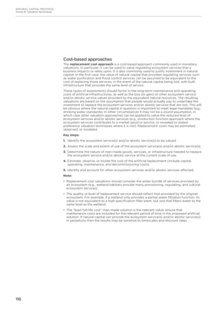 116
NATURAL CAPITAL PROTOCOL
Annex B: Valuation techniques
Cost-based approaches
The replacement cost approach is a cost-based approach commonly used in monetary
valuations. In particular, it can be used to value regulating ecosystem services that a
business impacts or relies upon. It is also commonly used to justify investment in natural
capital. In the first case, the value of natural capital that provides regulating services such
as water purification and flood control services can be assumed to be equivalent to the
cost of replacing those services, in the event of the natural capital being lost, with built
infrastructure that provides the same level of service.
These types of assessments should factor in the long-term maintenance and operating
costs of artificial infrastructures, as well as the loss (or gain) of other ecosystem service
and/or abiotic service values provided by the equivalent natural resources. The resulting
valuations are based on the assumption that people would actually pay to undertake the
investment to replace the ecosystem services and/or abiotic services that are lost. This will
be obvious where the natural capital in question is important to meet legal mandates (e.g.,
drinking water standards). In other circumstances it may not be a sound assumption, in
which case other valuation approaches can be applied to value the reduced level of
ecosystem services and/or abiotic services (e.g., production function approach where the
ecosystem services contributes to a market good or service, or revealed or stated
preference valuation techniques where it is not). Replacement costs may be estimated,
observed, or modeled.
Key steps:
1.	Identify the ecosystem service(s) and/or abiotic service(s) to be valued.
2.	Assess the scale and extent of use of the ecosystem service(s) and/or abiotic service(s).
3.	Determine the nature of man-made goods, services, or infrastructure needed to replace
the ecosystem service and/or abiotic service at the current scale of use.
4.	Estimate, observe, or model the cost of the artificial replacement (include capital,
operating, maintenance, and decommissioning costs).
5.	Identify and account for other ecosystem services and/or abiotic services affected.
Note:
•	 Replacement cost valuations should consider the wider bundle of services provided by
an ecosystem (e.g., wetland habitats provide many provisioning, regulating, and cultural
ecosystem services).
•	 The quality or level of replacement service should reflect that provided by the original
ecosystem. For example, if a wetland only provides a partial water filtration function, its
value is not equivalent to a high specification filter plant, but one that filters water to the
same level as the wetland.
•	 The “least full-life cost” man-made solution is the relevant value; ensure that
maintenance costs are included for the relevant period of time in the proposed artificial
solution. If natural capital can provide the ecosystem service(s) and/or abiotic service(s)
in perpetuity then the results may be sensitive to timescales and discount rates.
 