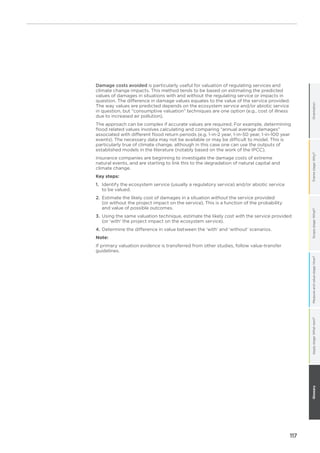 117
OrientationFramestage:Why?Scopestage:What?Measureandvaluestage:How?GlossaryApplystage:Whatnext?
Damage costs avoided is particularly useful for valuation of regulating services and
climate change impacts. This method tends to be based on estimating the predicted
values of damages in situations with and without the regulating service or impacts in
question. The difference in damage values equates to the value of the service provided.
The way values are predicted depends on the ecosystem service and/or abiotic service
in question, but “consumptive valuation” techniques are one option (e.g., cost of illness
due to increased air pollution).
The approach can be complex if accurate values are required. For example, determining
flood related values involves calculating and comparing “annual average damages”
associated with different flood return periods (e.g. 1-in-2 year, 1-in-50 year, 1-in-100 year
events). The necessary data may not be available or may be difficult to model. This is
particularly true of climate change, although in this case one can use the outputs of
established models in the literature (notably based on the work of the IPCC).
Insurance companies are beginning to investigate the damage costs of extreme
natural events, and are starting to link this to the degradation of natural capital and
climate change.
Key steps:
1.	Identify the ecosystem service (usually a regulatory service) and/or abiotic service
to be valued.
2.	Estimate the likely cost of damages in a situation without the service provided
(or without the project impact on the service). This is a function of the probability
and value of possible outcomes.
3.	Using the same valuation technique, estimate the likely cost with the service provided
(or ‘with’ the project impact on the ecosystem service).
4.	Determine the difference in value between the ‘with’ and ‘without’ scenarios.
Note:
If primary valuation evidence is transferred from other studies, follow value-transfer
guidelines.
 