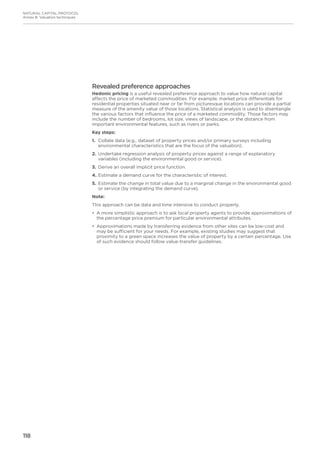 118
NATURAL CAPITAL PROTOCOL
Annex B: Valuation techniques
Revealed preference approaches
Hedonic pricing is a useful revealed preference approach to value how natural capital
affects the price of marketed commodities. For example, market price differentials for
residential properties situated near or far from picturesque locations can provide a partial
measure of the amenity value of those locations. Statistical analysis is used to disentangle
the various factors that influence the price of a marketed commodity. Those factors may
include the number of bedrooms, lot size, views of landscape, or the distance from
important environmental features, such as rivers or parks.
Key steps:
1.	Collate data (e.g., dataset of property prices and/or primary surveys including
environmental characteristics that are the focus of the valuation).
2.	Undertake regression analysis of property prices against a range of explanatory
variables (including the environmental good or service).
3.	Derive an overall implicit price function.
4.	Estimate a demand curve for the characteristic of interest.
5.	Estimate the change in total value due to a marginal change in the environmental good
or service (by integrating the demand curve).
Note:
This approach can be data and time intensive to conduct properly.
•	 A more simplistic approach is to ask local property agents to provide approximations of
the percentage price premium for particular environmental attributes.
•	 Approximations made by transferring evidence from other sites can be low-cost and
may be sufficient for your needs. For example, existing studies may suggest that
proximity to a green space increases the value of property by a certain percentage. Use
of such evidence should follow value-transfer guidelines.
 