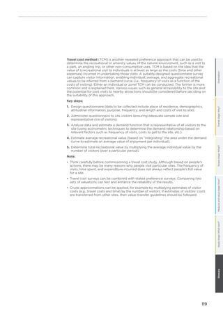 119
OrientationFramestage:Why?Scopestage:What?Measureandvaluestage:How?GlossaryApplystage:Whatnext?
Travel cost method (TCM) is another revealed preference approach that can be used to
determine the recreational or amenity values of the natural environment, such as a visit to
a park, an angling trip, or other non-consumptive uses. TCM is based on the idea that the
value of a recreational visit to individuals is at least as large as the costs (time and other
expenses) incurred in undertaking those visits. A suitably designed questionnaire survey
can capture visitor information, enabling individual, average, and aggregate recreational
values to be inferred from a demand curve (i.e., frequency of visits as a function of the
costs of visiting). Either an individual or zonal TCM can be conducted. The former is more
common and is explained here. Various issues such as general accessibility to the site and
the potential for joint visits to nearby attractions should be considered before deciding on
the suitability of this approach.
Key steps:
1.	Design questionnaire (data to be collected include place of residence, demographics,
attitudinal information, purpose, frequency, and length and costs of visit to site).
2.	Administer questionnaire to site visitors (ensuring adequate sample size and
representative mix of visitors).
3.	Analyze data and estimate a demand function that is representative of all visitors to the
site (using econometric techniques to determine the demand relationship based on
relevant factors such as frequency of visits, costs to get to the site, etc.).
4.	Estimate average recreational value (based on “integrating” the area under the demand
curve to estimate an average value of enjoyment per individual).
5.	Determine total recreational value by multiplying the average individual value by the
number of visitors (over a particular period).
Note:
•	 Think carefully before commissioning a travel cost study. Although based on people’s
actions, there may be many reasons why people visit particular sites. The frequency of
visits, time spent, and expenditure incurred does not always reflect people’s full value
for a site.
•	 	Travel cost surveys can be combined with stated preference surveys. Comparing two
sets of valuations can test and enhance the reliability of the results.
•	 Crude approximations can be applied, for example by multiplying estimates of visitor
costs (e.g., travel costs and time) by the number of visitors. If estimates of visitors’ costs
are transferred from other sites, then value-transfer guidelines should be followed.
 