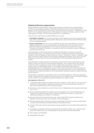 120
NATURAL CAPITAL PROTOCOL
Annex B: Valuation techniques
Stated preference approaches
Stated preference approaches involve questionnaire surveys to ask a representative
sample of a particular population what their preferences are for a particular good or
service. These techniques are commonly used to ascertain consumers’ “willingness to pay”
(WTP) for a marginal improvement in the quantity or quality of natural capital, or their
“willingness to accept” (WTA) compensation for a marginal loss.
There are two main types of stated preference surveys:
•	 Contingent valuation (CV) surveys typically involve asking consumers to directly state
their WTP or WTA for something (often alternative options that provide different levels
of non-marketed benefit).
•	 Choice experiment (CE) (or choice modeling) surveys ask respondents to choose a
preferred option from a set of alternatives, as described by a set of some five or six
different attributes (parameters), one of which is a price they would have to pay.
Through econometric modeling, it is possible to elicit the monetary values of different
levels of each attribute.
Key advantages of these approaches include their flexibility in valuing any specific
environmental, social, or economic asset or impact. Indeed, they are the only primary
valuation method capable of determining non-use (or “existence”) values. In addition, they
allow for primary data collection and valuation addressing a specific issue, which can be
designed to ensure that results are representative of the individuals affected by the
impact.
Disadvantages of stated preference methods include the fact that comprehensive and
robust surveys can be time consuming and expensive. This is partly due to the need to
overcome various potential sources of bias in hypothetical scenarios, which otherwise
result in poor or meaningless results. For example, respondents may express a
strategically high or low willingness to pay, or they may be unfamiliar with what they are
being asked to value, potentially resulting in inaccurate responses. It is also important to
recognize that results are based on what respondents say they would do, rather than their
actual behavior.
Nevertheless, experience in the design and use of stated preference methods is growing
rapidly, enhancing their reliability and reducing costs. In addition, the use of internet-based
survey methods is increasingly accepted, bringing costs down further.
Key steps for a CE or CV:
1.	Undertake initial research to explore the scope of what is to be valued. This can involve
review of existing relevant valuation evidence, and its use, through value transfer, to
gain better understanding of the values involved.
2.	Choose a survey method (e.g., face-to-face, mail, or telephone) and valuation technique
(CV or CE).
3.	Choose target population to sample (such as all people who may be affected by the
impact (e.g., people visiting a site) or total households in an area or country) and
sampling strategy (e.g., random or stratified).
4.	Design and format of questionnaire (e.g., open ended WTP, payment ladder) and
payment vehicle (e.g., bills, tax, donation, car park charges).
5.	Test the questionnaire using focus groups, especially if the topic is new, and pilot tests
to check the wording and understanding of the questionnaire.
6.	Conduct the main survey using a large enough sample to ensure statistically significant
results.
7.	Complete econometric analysis including work to identify outliers (e.g., extreme high
bids) and protest bids (e.g., unwillingness to accept the scenarios presented).
8.	Test validity and reliability.
9.	Aggregate and report.
 